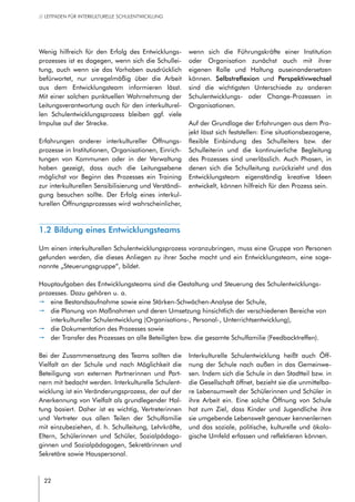 22
// LEITFADEN FÜR INTERKULTURELLE SCHULENTWICKLUNG
Wenig hilfreich für den Erfolg des Entwicklungs-
prozesses ist es dagegen, wenn sich die Schullei-
tung, auch wenn sie das Vorhaben ausdrücklich
befürwortet, nur unregelmäßig über die Arbeit
aus dem Entwicklungsteam informieren lässt.
Mit einer solchen punktuellen Wahrnehmung der
Leitungsverantwortung auch für den interkulturel-
len Schulentwicklungsprozess bleiben ggf. viele
Impulse auf der Strecke.
Erfahrungen anderer interkultureller Öffnungs-
prozesse in Institutionen, Organisationen, Einrich-
tungen von Kommunen oder in der Verwaltung
haben gezeigt, dass auch die Leitungsebene
möglichst vor Beginn des Prozesses ein Training
zur interkulturellen Sensibilisierung und Verständi-
gung besuchen sollte. Der Erfolg eines interkul-
turellen Öffnungsprozesses wird wahrscheinlicher,
wenn sich die Führungskräfte einer Institution
oder Organisation zunächst auch mit ihrer
eigenen Rolle und Haltung auseinandersetzen
können. Selbstreflexion und Perspektivwechsel
sind die wichtigsten Unterschiede zu anderen
Schulentwicklungs- oder Change-Prozessen in
Organisationen.
Auf der Grundlage der Erfahrungen aus dem Pro-
jekt lässt sich feststellen: Eine situationsbezogene,
flexible Einbindung des Schulleiters bzw. der
Schulleiterin und die kontinuierliche Begleitung
des Prozesses sind unerlässlich. Auch Phasen, in
denen sich die Schulleitung zurückzieht und das
Entwicklungsteam eigenständig kreative Ideen
entwickelt, können hilfreich für den Prozess sein.
1.2 Bildung eines Entwicklungsteams
Um einen interkulturellen Schulentwicklungsprozess voranzubringen, muss eine Gruppe von Personen
gefunden werden, die dieses Anliegen zu ihrer Sache macht und ein Entwicklungsteam, eine soge-
nannte „Steuerungsgruppe“, bildet.
Hauptaufgaben des Entwicklungsteams sind die Gestaltung und Steuerung des Schulentwicklungs-
prozesses. Dazu gehören u. a.
pp eine Bestandsaufnahme sowie eine Stärken-Schwächen-Analyse der Schule,
pp die Planung von Maßnahmen und deren Umsetzung hinsichtlich der verschiedenen Bereiche von
interkultureller Schulentwicklung (Organisations-, Personal-, Unterrichtsentwicklung),
pp die Dokumentation des Prozesses sowie
pp der Transfer des Prozesses an alle Beteiligten bzw. die gesamte Schulfamilie (Feedbacktreffen).
Bei der Zusammensetzung des Teams sollten die
Vielfalt an der Schule und nach Möglichkeit die
Beteiligung von externen Partnerinnen und Part-
nern mit bedacht werden. Interkulturelle Schulent-
wicklung ist ein Veränderungsprozess, der auf der
Anerkennung von Vielfalt als grundlegender Hal-
tung basiert. Daher ist es wichtig, Vertreterinnen
und Vertreter aus allen Teilen der Schulfamilie
mit einzubeziehen, d. h. Schulleitung, Lehrkräfte,
Eltern, Schülerinnen und Schüler, Sozialpädago-
ginnen und Sozialpädagogen, Sekretärinnen und
Sekretäre sowie Hauspersonal.
Interkulturelle Schulentwicklung heißt auch Öff-
nung der Schule nach außen in das Gemeinwe-
sen. Indem sich die Schule in den Stadtteil bzw. in
die Gesellschaft öffnet, bezieht sie die unmittelba-
re Lebensumwelt der Schülerinnen und Schüler in
ihre Arbeit ein. Eine solche Öffnung von Schule
hat zum Ziel, dass Kinder und Jugendliche ihre
sie umgebende Lebenswelt genauer kennenlernen
und das soziale, politische, kulturelle und ökolo-
gische Umfeld erfassen und reflektieren können.
 