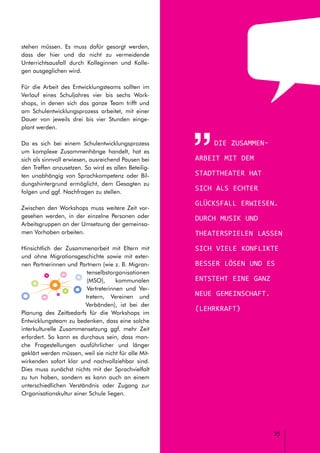 // LEITFADEN FÜR INTERKULTURELLE SCHULENTWICKLUNG
25
stehen müssen. Es muss dafür gesorgt werden,
dass der hier und da nicht zu vermeidende
Unterrichtsausfall durch Kolleginnen und Kolle-
gen ausgeglichen wird.
Für die Arbeit des Entwicklungsteams sollten im
Verlauf eines Schuljahres vier bis sechs Work-
shops, in denen sich das ganze Team trifft und
am Schulentwicklungsprozess arbeitet, mit einer
Dauer von jeweils drei bis vier Stunden einge-
plant werden.
Da es sich bei einem Schulentwicklungsprozess
um komplexe Zusammenhänge handelt, hat es
sich als sinnvoll erwiesen, ausreichend Pausen bei
den Treffen anzusetzen. So wird es allen Beteilig-
ten unabhängig von Sprachkompetenz oder Bil-
dungshintergrund ermöglicht, dem Gesagten zu
folgen und ggf. Nachfragen zu stellen.
Zwischen den Workshops muss weitere Zeit vor-
gesehen werden, in der einzelne Personen oder
Arbeitsgruppen an der Umsetzung der gemeinsa-
men Vorhaben arbeiten.
Hinsichtlich der Zusammenarbeit mit Eltern mit
und ohne Migrationsgeschichte sowie mit exter-
nen Partnerinnen und Partnern (wie z. B. Migran-
tenselbstorganisationen
(MSO), kommunalen
Vertreterinnen und Ver-
tretern, Vereinen und
Verbänden), ist bei der
Planung des Zeitbedarfs für die Workshops im
Entwicklungsteam zu bedenken, dass eine solche
interkulturelle Zusammensetzung ggf. mehr Zeit
erfordert. So kann es durchaus sein, dass man-
che Fragestellungen ausführlicher und länger
geklärt werden müssen, weil sie nicht für alle Mit-
wirkenden sofort klar und nachvollziehbar sind.
Dies muss zunächst nichts mit der Sprachvielfalt
zu tun haben, sondern es kann auch an einem
unterschiedlichen Verständnis oder Zugang zur
Organisationskultur einer Schule liegen.
Die Zusammen-
arbeit mit dem
Stadttheater hat
sich als echter
Glücksfall erwiesen.
Durch Musik und
Theaterspielen lassen
sich viele Konflikte
besser lösen und es
entsteht eine ganz
neue Gemeinschaft.
(Lehrkraft)
 