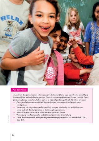 26
headline
// LEITFADEN FÜR INTERKULTURELLE SCHULENTWICKLUNG
	 Aus der Praxis
Im Zentrum des gemeinsamen Interesses von Schule und Eltern, egal ob mit oder ohne Migra-
tionsgeschichte, steht die Förderung und Persönlichkeitsentwicklung des Kindes. Um alle Eltern
gleichermaßen zu erreichen, haben sich u. a. nachfolgende Aspekte als Türöffner erwiesen:
pp Geringere Teilnehmer-Anzahl bei Veranstaltungen, um persönliche Gespräche zu
ermöglichen
pp Vernetzung mit migrationsspezifischen Einrichtungen, die häufig als Multiplikatoren
sowie auch als Beratungsinstanz in Erziehungsfragen dienen
pp Persönliche Ansprache der schriftlichen Ansprache vorziehen
pp Vermeidung von Fachsprache und Abkürzungen in der Unterhaltung
pp Keine Termine während wichtiger religiöser Feiertage (siehe dazu auch die Rubrik „Zeit“,
Kap. 3.2).
©JanRoeder
 