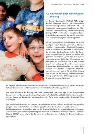 27
// LEITFADEN FÜR INTERKULTURELLE SCHULENTWICKLUNG
1.3 Hinzuziehen einer interkulturellen
Beratung
Im Rahmen des Projekts WERTvoll MITeinander
wurden innovative Ansätze für interkulturelle
Schulentwicklungsprozesse entwickelt und – in
Kooperation zwischen dem Projekt und der Aka-
demie für Lehrerfortbildung und Personalführung
Dillingen (ALP) – Lehrkräfte verschiedener Schul-
arten als Beraterinnen und Berater für Interkultu-
relle Schulentwicklungsprozesse ausgebildet.
Mit der umfangreichen Fortbildung an der ALP in
Dillingen wurden diese Beraterinnen und Berater
befähigt, interkulturelle Schulentwicklungspro-
zesse zu initiieren und beratend zu unterstützen.
Sie ergänzen das bestehende System der Schul-
entwicklungsberatung in Bayern um einen zeit-
gemäßen inhaltlichen Aspekt, den Blick auf die
verschiedenartigen kulturellen Hintergründe der
Beteiligten der Schulfamilie, die in den Schulen
längst zum Alltag gehören. Den bayerischen
Schulen aller Schularten stehen mit diesen Bera-
terinnen und Beratern kompetente Ansprech-
partnerinnen und -partner für die Unterstützung
von Schulen bei der Planung und der Implemen-
tierung interkultureller Öffnungsprozesse in der
Schulentwicklung zur Verfügung.
An späterer Stelle in diesem Leitfaden gibt es genauere Hinweise auf Einsatzmöglichkeiten und Ange-
bote der Beraterinnen und Berater für Interkulturelle Schulentwicklungsprozesse.
Das Staatsministerium für Bildung und Kultus, Wissenschaft und Kunst regt an, die ausgebildeten
Beraterinnen und Berater zu den in der Regionalen Lehrerfortbildung (RLFB) üblichen Rahmenbedin-
gungen (Ersatz von Reisekosten und Honorierung) im Bereich der interkulturellen Schulentwicklung
einzusetzen.
Der Schulaufsicht kommt – auch wegen der anfallenden Kosten und der rechtlichen Rahmenbedin-
gungen – eine zentrale Rolle bei der Planung des Einsatzes der Beraterinnen und Berater zu.
Beispielsweise bieten sich in Absprache mit der Schulaufsicht halb- bis eintägige Praxisworkshops zur
interkulturellen Sensibilisierung des Kollegiums einer Schule im Rahmen einer schulinternen Lehrerfort-
bildung (SCHILF) unter Leitung der Beraterinnen und Berater für Interkulturelle Schulentwicklungs-
prozesse an.
 
