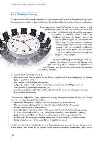 28
// LEITFADEN FÜR INTERKULTURELLE SCHULENTWICKLUNG
1.4 Auftaktveranstaltung
Zu Beginn eines interkulturellen Schulentwicklungsprozesses sollte es eine Auftaktveranstaltung für das
Entwicklungsteam geben, in deren Verlauf sich die Beteiligten über den weiteren Prozess verständigen.
Dieser sogenannte Kick-off-Workshop ist eine eigene, in sich
geschlossene Einheit mit dem Ziel, die Basis für einen län-
gerfristigen interkulturellen Schulentwicklungsprozesses
zu schaffen. Je nachdem, welche Funktion der
Workshop hat, kann der Ablauf variieren. So
muss er nicht zwingend als unmittelbarer Ein-
stieg in einen Entwicklungsprozess verstanden
werden, sondern kann auch der Selbstverge-
wisserung oder der grundsätzlichen Orientie-
rung einer Schule dienen. Bis zum eigentli-
chen Prozessbeginn kann durchaus noch ein
längerer Zeitraum liegen.
Der zeitliche Umfang des Workshops sollte min-
destens 180 Minuten betragen. Die Gruppe sollte
idealerweise aus 8 bis 12 verschiedenen Vertreterinnen
und Vertretern der Schulfamilie und externen Partnerinnen
und Partnern bestehen.
Mit einem Kick-off-Workshop kann z. B.
pp eine gemeinsame Gesprächsbasis für das Thema „interkulturelle Schulentwicklung an der eigenen
Schule“ geschaffen werden,
pp das Interesse am Thema bekräftigt werden,
pp aufgezeigt werden, welche Vorteile, Notwendigkeiten, Chancen oder Möglichkeiten ein
interkultureller Schulentwicklungsprozess hat,
pp eine Beratung darüber stattfinden, welche nächsten Schritte bei der Umsetzung eines solchen
Prozesses eine Rolle spielen.
Die Inhalte des Kick-off-Workshops ergeben sich aus der jeweiligen konkreten Situation vor Ort und
können u. a. folgende Aspekte beinhalten:
pp Inputs oder Methoden zu interkultureller Verständigung bzw. Sensibilisierung,
pp Klärung zentraler Arbeitsbegriffe wie „Kultur“ und „Interkulturelle Verständigung“,
pp Aspekte interkultureller Schulentwicklung,
pp Auswahl möglicher Schwerpunktthemen für einen interkulturellen Schulentwicklungsprozess
(z. B. sprachsensibler Unterricht bzw. Unterrichtsgestaltung und entsprechende Förderung;
Zusammenarbeit mit Eltern im Rahmen von Bildungs- und Erziehungspartnerschaften;
Fortbildungen des Kollegiums oder der Schulfamilie zur Sensibilisierung für interkulturelle
Begegnungssituationen; Öffnung der Schule in das Gemeinwesen).
Im Rahmen des Kick-off-Workshops ist eine Bestandsaufnahme sinnvoll, die den Ist-Stand einer
Schule erfasst: „Was haben wir an unserer Schule bereits an Projekten, Maßnahmen, Strukturen im
©MaksymYemelyanov
 