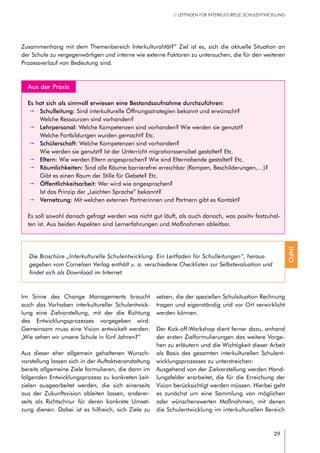 29
// LEITFADEN FÜR INTERKULTURELLE SCHULENTWICKLUNG
	 Aus der Praxis
Es hat sich als sinnvoll erwiesen eine Bestandsaufnahme durchzuführen:
pp Schulleitung: Sind interkulturelle Öffnungsstrategien bekannt und erwünscht?
Welche Ressourcen sind vorhanden?
pp Lehrpersonal: Welche Kompetenzen sind vorhanden? Wie werden sie genutzt?
Welche Fortbildungen wurden gemacht? Etc.
pp Schülerschaft: Welche Kompetenzen sind vorhanden?
Wie werden sie genutzt? Ist der Unterricht migrationssensibel gestaltet? Etc.
pp Eltern: Wie werden Eltern angesprochen? Wie sind Elternabende gestaltet? Etc.
pp Räumlichkeiten: Sind alle Räume barrierefrei erreichbar (Rampen, Beschilderungen,…)?
Gibt es einen Raum der Stille für Gebete? Etc.
pp Öffentlichkeitsarbeit: Wer wird wie angesprochen?
Ist das Prinzip der „Leichten Sprache“ bekannt?
pp Vernetzung: Mit welchen externen Partnerinnen und Partnern gibt es Kontakt?
Es soll sowohl danach gefragt werden was nicht gut läuft, als auch danach, was positiv festzuhal-
ten ist. Aus beiden Aspekten sind Lernerfahrungen und Maßnahmen ableitbar.
Im Sinne des Change Managements braucht
auch das Vorhaben interkultureller Schulentwick-
lung eine Zielvorstellung, mit der die Richtung
des Entwicklungsprozesses vorgegeben wird.
Gemeinsam muss eine Vision entwickelt werden:
„Wie sehen wir unsere Schule in fünf Jahren?“
Aus dieser eher allgemein gehaltenen Wunsch-
vorstellung lassen sich in der Auftaktveranstaltung
bereits allgemeine Ziele formulieren, die dann im
folgenden Entwicklungsprozess zu konkreten Leit-
zielen ausgearbeitet werden, die sich einerseits
aus der Zukunftsvision ableiten lassen, anderer-
seits als Richtschnur für deren konkrete Umset-
zung dienen. Dabei ist es hilfreich, sich Ziele zu
setzen, die der speziellen Schulsituation Rechnung
tragen und eigenständig und vor Ort verwirklicht
werden können.
Der Kick-off-Workshop dient ferner dazu, anhand
der ersten Zielformulierungen das weitere Vorge-
hen zu erläutern und die Wichtigkeit dieser Arbeit
als Basis des gesamten interkulturellen Schulent-
wicklungsprozesses zu unterstreichen:
Ausgehend von der Zielvorstellung werden Hand-
lungsfelder erarbeitet, die für die Erreichung der
Vision berücksichtigt werden müssen. Hierbei geht
es zunächst um eine Sammlung von möglichen
oder wünschenswerten Maßnahmen, mit denen
die Schulentwicklung im interkulturellen Bereich
Zusammenhang mit dem Themenbereich Interkulturalität?“ Ziel ist es, sich die aktuelle Situation an
der Schule zu vergegenwärtigen und interne wie externe Faktoren zu untersuchen, die für den weiteren
Prozessverlauf von Bedeutung sind.
Die Broschüre „Interkulturelle Schulentwicklung. Ein Leitfaden für Schulleitungen“, heraus-
gegeben vom Cornelsen Verlag enthält u. a. verschiedene Checklisten zur Selbstevaluation und
findet sich als Download im Internet.
INFO
 