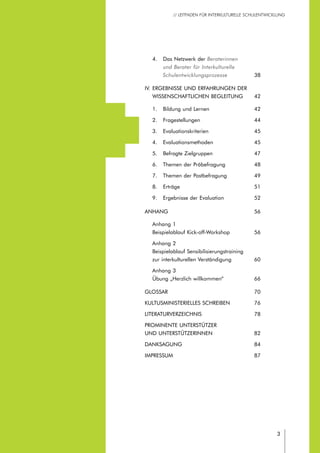 // LEITFADEN FÜR INTERKULTURELLE SCHULENTWICKLUNG
3
	 4.	 Das Netzwerk der Beraterinnen
		 und Berater für Interkulturelle
		 Schulentwicklungsprozesse	38
IV.	Ergebnisse und Erfahrungen der
	 wissenschaftlichen Begleitung	 42
	 1.	 Bildung und Lernen	 42
	 2.	 Fragestellungen	 44
	 3.	 Evaluationskriterien	 45
	 4.	 Evaluationsmethoden	 45
	 5.	 Befragte Zielgruppen	 47
	 6.	 Themen der Präbefragung	 48
	 7.	 Themen der Postbefragung	 49
	 8.	 Erträge	 51
	 9.	 Ergebnisse der Evaluation	 52
Anhang	56
	 Anhang 1
	 Beispielablauf Kick-off-Workshop	 56
	 Anhang 2
	 Beispielablauf Sensibilisierungstraining
	 zur interkulturellen Verständigung	 60
	 Anhang 3
	 Übung „Herzlich willkommen“	 66
Glossar	70
Kultusministerielles Schreiben	 76
Literaturverzeichnis 	 78
Prominente Unterstützer
und Unterstützerinnen 	 82
Danksagung	84	
Impressum	87
 
