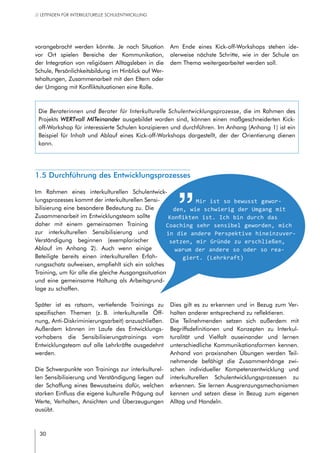 30
// LEITFADEN FÜR INTERKULTURELLE SCHULENTWICKLUNG
vorangebracht werden könnte. Je nach Situation
vor Ort spielen Bereiche der Kommunikation,
der Integration von religiösem Alltagsleben in die
Schule, Persönlichkeitsbildung im Hinblick auf Wer-
tehaltungen, Zusammenarbeit mit den Eltern oder
der Umgang mit Konfliktsituationen eine Rolle.
Am Ende eines Kick-off-Workshops stehen ide-
alerweise nächste Schritte, wie in der Schule an
dem Thema weitergearbeitet werden soll.
1.5 Durchführung des Entwicklungsprozesses
Im Rahmen eines interkulturellen Schulentwick-
lungsprozesses kommt der interkulturellen Sensi-
bilisierung eine besondere Bedeutung zu. Die
Zusammenarbeit im Entwicklungsteam sollte
daher mit einem gemeinsamen Training
zur interkulturellen Sensibilisierung und
Verständigung beginnen (exemplarischer
Ablauf im Anhang 2). Auch wenn einige
Beteiligte bereits einen interkulturellen Erfah-
rungsschatz aufweisen, empfiehlt sich ein solches
Training, um für alle die gleiche Ausgangssituation
und eine gemeinsame Haltung als Arbeitsgrund-
lage zu schaffen.
Mir ist so bewusst gewor-
den, wie schwierig der Umgang mit
Konflikten ist. Ich bin durch das
Coaching sehr sensibel geworden, mich
in die andere Perspektive hineinzuver-
setzen, mir Gründe zu erschließen,
warum der andere so oder so rea-
giert. (Lehrkraft)
Die Beraterinnen und Berater für Interkulturelle Schulentwicklungsprozesse, die im Rahmen des
Projekts WERTvoll MITeinander ausgebildet worden sind, können einen maßgeschneiderten Kick-
off-Workshop für interessierte Schulen konzipieren und durchführen. Im Anhang (Anhang 1) ist ein
Beispiel für Inhalt und Ablauf eines Kick-off-Workshops dargestellt, der der Orientierung dienen
kann.
Später ist es ratsam, vertiefende Trainings zu
spezifischen Themen (z. B. interkulturelle Öff-
nung, Anti-Diskriminierungsarbeit) anzuschließen.
Außerdem können im Laufe des Entwicklungs-
vorhabens die Sensibilisierungstrainings vom
Entwicklungsteam auf alle Lehrkräfte ausgedehnt
werden.
Die Schwerpunkte von Trainings zur interkulturel-
len Sensibilisierung und Verständigung liegen auf
der Schaffung eines Bewusstseins dafür, welchen
starken Einfluss die eigene kulturelle Prägung auf
Werte, Verhalten, Ansichten und Überzeugungen
ausübt.
Dies gilt es zu erkennen und in Bezug zum Ver-
halten anderer entsprechend zu reflektieren.
Die Teilnehmenden setzen sich außerdem mit
Begriffsdefinitionen und Konzepten zu Interkul-
turalität und Vielfalt auseinander und lernen
unterschiedliche Kommunikationsformen kennen.
Anhand von praxisnahen Übungen werden Teil-
nehmende befähigt die Zusammenhänge zwi-
schen individueller Kompetenzentwicklung und
interkulturellen Schulentwicklungsprozessen zu
erkennen. Sie lernen Ausgrenzungsmechanismen
kennen und setzen diese in Bezug zum eigenen
Alltag und Handeln.
 