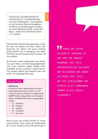 // LEITFADEN FÜR INTERKULTURELLE SCHULENTWICKLUNG
31
Durch das inter-
kulturelle Training ist
mir erst mal bewusst
geworden, wie viele
unterschiedliche Kulturen
und Religionen wir haben.
Ich merke erst jetzt,
was die Schülerinnen und
Schüler alles einbringen
können in die Schule.
(Lehrkraft)
Interkulturelle Schulentwicklungsprozesse verlau-
fen meist nicht statisch und linear, sondern eher
dynamisch und zyklisch. Die ganze Institution
Schule befindet sich in Bewegung. Eine detail-
lierte Planung und Umsetzung des Prozesses sind
unverzichtbar.
Die Planung umfasst insbesondere eine Struktu-
rierung der Ideen und Entwicklungsmöglichkeiten
unter einem zeitlichen Aspekt: Welche Hand-
lungsfelder können kurzfristig in Angriff genom-
men werden? Welche Ziele bedürfen eher einer
mittel- und langfristigen Planung?
	 Aus der Praxis
Zielfindung:
Im Rahmen eines interkulturellen Schulent-
wicklungsprozesses gilt es Ziele so zu for-
mulieren, dass sie anhand von sogenannten
SMART-Kriterien überprüfbar sind. Nachhal-
tigkeit und Effektivität können so geschaffen
werden:
pp S 	– spezifisch,
pp M	– messbar,
pp A 	– attraktiv,
pp R 	– realistisch,
pp T 	– terminiert
Daraus lassen sich einzelne Schritte zur Umset-
zung entwickeln. Dazu werden die Handlungsfel-
der vor dem Hintergrund der Zielvorstellungen in
Die Broschüre „Qualitätsmerkmale für
interkulturelle Fort- und Weiterbildungen
unter dem Vielfaltsaspekt“, herausgegeben
von der Fachstelle Diversity Management
im Rahmen des Förderprogramms Integra-
tion durch Qualifizierung (IQ), ist beim VIA
Bayern - Verband für Interkulturelle Arbeit
e. V. erhältlich.
INFO
 
