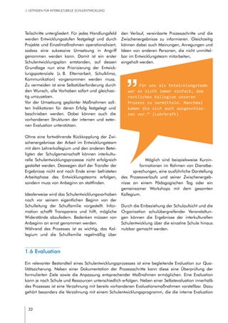 32
// LEITFADEN FÜR INTERKULTURELLE SCHULENTWICKLUNG
Teilschritte untergliedert. Für jedes Handlungsfeld
werden Entwicklungsstufen festgelegt und durch
Projekte und Einzelmaßnahmen operationalisiert,
sodass eine sukzessive Umsetzung in Angriff
genommen werden kann. Damit ist ein erster
Schulentwicklungsplan entstanden, auf dessen
Grundlage nun eine Priorisierung der Entwick-
lungspotenziale (z. B. Elternarbeit, Schulklima,
Kommunikation) vorgenommen werden muss.
Zu vermeiden ist eine Selbstüberforderung durch
den Wunsch, alle Vorhaben sofort und gleichzei-
tig umzusetzen.
Vor der Umsetzung geplanter Maßnahmen soll-
ten Indikatoren für deren Erfolg festgelegt und
beschrieben werden. Dabei können auch die
vorhandenen Strukturen der internen und exter-
nen Evaluation unterstützen.
Ohne eine fortwährende Rückkopplung der Zwi-
schenergebnisse der Arbeit im Entwicklungsteam
mit dem Lehrerkollegium und den anderen Betei-
ligten der Schulgemeinschaft können interkultu-
relle Schulentwicklungsprozesse nicht erfolgreich
gestaltet werden. Deswegen darf der Transfer der
Ergebnisse nicht erst nach Ende einer befristeten
Arbeitsphase des Entwicklungsteams erfolgen,
sondern muss von Anbeginn an stattfinden.
Idealerweise wird das Schulentwicklungsvorhaben
noch vor seinem eigentlichen Beginn von der
Schulleitung der Schulfamilie vorgestellt. Infor-
mation schafft Transparenz und hilft, mögliche
Widerstände abzufedern. Bedenken müssen von
Anbeginn an ernst genommen werden.
Während des Prozesses ist es wichtig, das Kol-
legium und die Schulfamilie regelmäßig über
den Verlauf, vereinbarte Prozessschritte und die
Zwischenergebnisse zu informieren. Gleichzeitig
können dabei auch Meinungen, Anregungen und
Ideen von anderen Personen, die nicht unmittel-
bar im Entwicklungsteam mitarbeiten,
eingeholt werden.
Möglich sind beispielsweise Kurzin-
formationen im Rahmen von Dienstbe-
sprechungen, eine ausführliche Darstellung
des Prozessverlaufs und seiner Zwischenergeb-
nisse an einem Pädagogischen Tag oder ein
gemeinsamer Workshops mit dem gesamten
Kollegium.
Durch die Einbeziehung der Schulaufsicht und die
Organisation schulübergreifender Veranstaltun-
gen können die Ergebnisse der interkulturellen
Schulentwicklung über die einzelne Schule hinaus
nutzbar gemacht werden.
Für uns als Entwicklungsteam
war es nicht immer einfach, dem
restlichen Kollegium unseren
Prozess zu vermitteln. Manchmal
kamen die sich auch ausgeschlos-
sen vor.“ (Lehrkraft)
1.6 Evaluation
Ein relevanter Bestandteil eines Schulentwicklungsprozesses ist eine begleitende Evaluation zur Qua-
litätssicherung. Neben einer Dokumentation der Prozessschritte kann diese eine Überprüfung der
formulierten Ziele sowie die Anpassung entsprechender Maßnahmen ermöglichen. Eine Evaluation
kann je nach Schule und Ressourcen unterschiedlich erfolgen. Neben einer Selbstevaluation innerhalb
des Prozesses ist eine Verzahnung mit bereits vorhandenen Evaluationsmaßnahmen vorstellbar. Dazu
gehört besonders die Verzahnung mit einem Schulentwicklungsprogramm, die die interne Evaluation
 