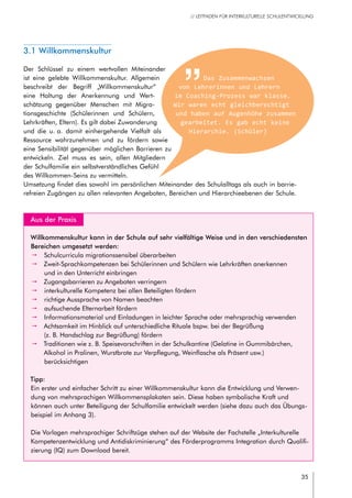 35
// LEITFADEN FÜR INTERKULTURELLE SCHULENTWICKLUNG
	 Aus der Praxis
Willkommenskultur kann in der Schule auf sehr vielfältige Weise und in den verschiedensten
Bereichen umgesetzt werden:
pp Schulcurricula migrationssensibel überarbeiten
pp Zweit-Sprachkompetenzen bei Schülerinnen und Schülern wie Lehrkräften anerkennen
und in den Unterricht einbringen
pp Zugangsbarrieren zu Angeboten verringern
pp interkulturelle Kompetenz bei allen Beteiligten fördern
pp richtige Aussprache von Namen beachten
pp aufsuchende Elternarbeit fördern
pp Informationsmaterial und Einladungen in leichter Sprache oder mehrsprachig verwenden
pp Achtsamkeit im Hinblick auf unterschiedliche Rituale bspw. bei der Begrüßung
(z. B. Handschlag zur Begrüßung) fördern
pp Traditionen wie z. B. Speisevorschriften in der Schulkantine (Gelatine in Gummibärchen,
Alkohol in Pralinen, Wurstbrote zur Verpflegung, Weinflasche als Präsent usw.)
berücksichtigen
Tipp:
Ein erster und einfacher Schritt zu einer Willkommenskultur kann die Entwicklung und Verwen-
dung von mehrsprachigen Willkommensplakaten sein. Diese haben symbolische Kraft und
können auch unter Beteiligung der Schulfamilie entwickelt werden (siehe dazu auch das Übungs-
beispiel im Anhang 3).
Die Vorlagen mehrsprachiger Schriftzüge stehen auf der Website der Fachstelle „Interkulturelle
Kompetenzentwicklung und Antidiskriminierung“ des Förderprogramms Integration durch Qualifi-
zierung (IQ) zum Download bereit.
3.1 Willkommenskultur
Der Schlüssel zu einem wertvollen Miteinander
ist eine gelebte Willkommenskultur. Allgemein
beschreibt der Begriff „Willkommenskultur“
eine Haltung der Anerkennung und Wert-
schätzung gegenüber Menschen mit Migra-
tionsgeschichte (Schülerinnen und Schülern,
Lehrkräften, Eltern). Es gilt dabei Zuwanderung
und die u. a. damit einhergehende Vielfalt als
Ressource wahrzunehmen und zu fördern sowie
eine Sensibilität gegenüber möglichen Barrieren zu
entwickeln. Ziel muss es sein, allen Mitgliedern
der Schulfamilie ein selbstverständliches Gefühl
des Willkommen-Seins zu vermitteln.
Umsetzung findet dies sowohl im persönlichen Miteinander des Schulalltags als auch in barrie-
refreien Zugängen zu allen relevanten Angeboten, Bereichen und Hierarchieebenen der Schule.
Das Zusammenwachsen
von Lehrerinnen und Lehrern
im Coaching-Prozess war klasse.
Wir waren echt gleichberechtigt
und haben auf Augenhöhe zusammen
gearbeitet. Es gab echt keine
Hierarchie. (Schüler)
 