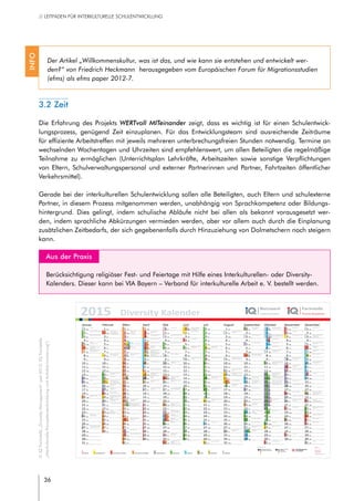 36
// LEITFADEN FÜR INTERKULTURELLE SCHULENTWICKLUNG
3.2 Zeit
Die Erfahrung des Projekts WERTvoll MITeinander zeigt, dass es wichtig ist für einen Schulentwick-
lungsprozess, genügend Zeit einzuplanen. Für das Entwicklungsteam sind ausreichende Zeiträume
für effiziente Arbeitstreffen mit jeweils mehreren unterbrechungsfreien Stunden notwendig. Termine an
wechselnden Wochentagen und Uhrzeiten sind empfehlenswert, um allen Beteiligten die regelmäßige
Teilnahme zu ermöglichen (Unterrichtsplan Lehrkräfte, Arbeitszeiten sowie sonstige Verpflichtungen
von Eltern, Schulverwaltungspersonal und externer Partnerinnen und Partner, Fahrtzeiten öffentlicher
Verkehrsmittel).
Gerade bei der interkulturellen Schulentwicklung sollen alle Beteiligten, auch Eltern und schulexterne
Partner, in diesem Prozess mitgenommen werden, unabhängig von Sprachkompetenz oder Bildungs-
hintergrund. Dies gelingt, indem schulische Abläufe nicht bei allen als bekannt vorausgesetzt wer-
den, indem sprachliche Abkürzungen vermieden werden, aber vor allem auch durch die Einplanung
zusätzlichen Zeitbedarfs, der sich gegebenenfalls durch Hinzuziehung von Dolmetschern noch steigern
kann.
	 Aus der Praxis
Berücksichtigung religiöser Fest- und Feiertage mit Hilfe eines Interkulturellen- oder Diversity-
Kalenders. Dieser kann bei VIA Bayern – Verband für interkulturelle Arbeit e. V. bestellt werden.
Der Artikel „Willkommenskultur, was ist das, und wie kann sie entstehen und entwickelt wer-
den?“ von Friedrich Heckmann herausgegeben vom Europäischen Forum für Migrationsstudien
(efms) als efms paper 2012-7.
INFO
Gefördert durch:
VIA
Träger:
www.via-bayern.de
2015 Diversity Kalender
Januar Februar März April Mai Juni Juli August September Oktober November Dezember
1 Do
Neujahr
1 So 1 So 1 Mi 1 Fr
Tag der Arbeit
1 Mo
Vesakh (Theravada)
Pfingstfest (jul. Kal.)
Int. Kindertag
KW 23
1 Mi 1 Sa 1 Di
Guru Granth Sahib
Antikriegstag
1 Do
Internaionaler Tag der
älteren Menschen
1 So
Allerheiligen
1 Di
Welt-AIDS-Tag
2 Fr
Mohammads Geburtstag
2 Mo
Mariä Lichtmess
Darstellung d. Herrn
i. Tempel (greg Kal.)
KW 6
2 Mo
Beginn Fasten-
monat `Ala
(bis 20.03.)
KW 10
2 Do
Gründonnerstag
(greg. Kal.)
2 Sa 2 Di
Saka Dawa (Tibet)
2 Do 2 So
Gedenktag Genozid an
den Roma
2 Mi 2 Fr 2 Mo
Allerseelen KW 45
2 Mi
3 Sa
Mohammads Geburtstag
3 Di 3 Di 3 Fr
Karfreitag (greg. Kal.)
3 So
Welttag der Pressefreiheit
3 Mi 3 Fr 3 Mo
KW 32
3 Do
Tag des Handwerks
3 Sa
Tag der Deutschen Einheit
Tag der offenen Moschee
3 Di
Lha-Bab Duechen (Tibet)
3 Do
Internationaler Tag der
Menschen mit
„Behinderung“
4 So 4 Mi 4 Mi 4 Sa
Pessach (bis 11.04.)
4 Mo
KW 19
4 Do
Fronleichnam
4 Sa 4 Di 4 Fr 4 So
Erntedankfest
4 Mi 4 Fr
5 Mo
Geburt
Guru Gobind Singh
KW 2
5 Do 5 Do
Purim
Magha Puja (Theravada)
5 So
Osterfest (greg. Kal.)
5 Di
Hidirellez (Alev.) bis 06.05.
5 Fr 5 So 5 Mi 5 Sa
Krishnajanmashtami
5 Mo
Schemini Azeret KW 41
5 Do 5 Sa
Internationaler Tag des
Ehrenamts
6 Di
Hl. 3 Könige,
Epiphanias, Theophanie
(gregor. Kal.) 6 Fr 6 Fr
Holi
Hola Mohalla
6 Mo
Osterfest
(greg. Kal.)
KW 15
6 Mi 6 Sa
Gedenkfest für Abdal
Musa (Alev.)
6 Mo
Geburtstag des
Dalai Lama
KW 28
6 Do 6 So 6 Di
Simchat Thora
6 Fr 6 So
Nikolaustag
2. Advent
7 Mi
Orthod. Weihnachten
(julian. Kalender)
7 Sa 7 Sa 7 Di
Mariä Verkündigung
(julian. Kal.)
Weltgesundheitstag 7 Do 7 So 7 Di 7 Fr 7 Mo
KW 37
7 Mi
Welttag für menschen-
würdige Arbeit
7 Sa 7 Mo
Chanukka (bis
14.12.)
KW 50
8 Do 8 So
Parinirvana (auch am
15.02.) (Mahayana)
8 So
Internationaler Tag
der Frau
8 Mi
Geburt des Buddha
(Mahayana)
Internationaler Roma-Tag 8 Fr
Ende 2. Weltkrieg
8 Mo
KW 24
8 Mi 8 Sa 8 Di
Mariä Geburt (greg. Kal.)
Alphabetisierungstag
8 Do 8 So 8 Di
Bodhi (Mahayana)
9 Fr 9 Mo
KW 7
9 Mo
KW 11
9 Do 9 Sa 9 Di
Diversity Tag (Charta der
Vielfalt)
9 Do
Märtyrertod des Bab
9 So
Internationaler Tag der
indigenen Bevölkerungen
9 Mi 9 Fr 9 Mo
Progromnacht 1938
Mauerfall 1989
KW 46
9 Mi
10 Sa 10 Di 10 Di 10 Fr
Karfreitag (julian. Kal.)
10 So
Tag des freien Buchs
Muttertag
10 Mi 10 Fr 10 Mo
KW 33
10 Do 10 Sa
Todestag vom Hl. Hüseyin
Masum-u Paklar Fasten
(Alevitisch) 10 Di 10 Do
Internationaler Tag der
Menschenrechte
11 So 11 Mi 11 Mi 11 Sa 11 Mo
KW 20
11 Do 11 Sa 11 Di 11 Fr 11 So 11 Mi
Diwali (bis 15.11.)
St.Martin
11 Fr
12 Mo
KW 3
12 Do 12 Do 12 So
Ostern (julian. Kalender)
12 Di 12 Fr 12 So 12 Mi
Internationaler Tag der
Jugend
12 Sa 12 Mo
KW 42
12 Do
Geburt des Baha´u´llah
12 Sa
13 Di 13 Fr
Hizir-Fasten (bis 15.02.)
(Alevitisch)
13 Fr 13 Mo
Songkran (Neujahr,
Theravada)
Ostern (julian. Kal.)
KW 16
13 Mi 13 Sa 13 Mo
KW 29
13 Do
Obon/Bonfest (Mahayana,
bis 15.08.)
Int. Tag Linkshändertag 13 So 13 Di
Navaratri (bis 22.10)
Fatma Ana Fasten
(Alevitisch) 13 Fr 13 So
3. Advent
14 Mi
Makar Sankranti
14 Sa
St. Valentin
14 Sa
Neujahr der Sikhs (545)
14 Di
Baisaki
Vaisaki
14 Do
Christi Himmelfahrt
(greg. Kal.)
Vatertag 14 So 14 Di
Leilat al-Qadr (Nacht der
Bestimmung)
14 Fr 14 Mo
Rosch Haschana
(Neujahr 5776)
KW 38
14 Mi
Moharrem-Fasten (Alev.)
Islamisches Neujahr (1437)
14 Sa 14 Mo
KW 51
15 Do
Pongal
15 So
Darstellung des Herrn im
Tempel (julan. Kal.)
Parinirvana (Mahayana) 15 So 15 Mi
Roter Mittwoch der
Yeziden
15 Fr
Internationaler Tag der
Familie
15 Mo
KW 25
15 Mi 15 Sa
Mariä Himmelfahrt
15 Di
Rosch Haschana
Internationaler Tag der
Demokratie 15 Do
Moharrem-Fasten (Alevi-
tisch) vom 14. bis 25.10.
Tag des weißen Stocks 15 So
Volkstrauertag
15 Di
16 Fr 16 Mo
Rosenmontag
(Säkular)
KW 8
16 Mo
KW 12
16 Do 16 Sa 16 Di 16 Do 16 So
Haci Bektaş Veli
(Alevitisch)
16 Mi 16 Fr
Durga Puja (bis 21.10.)
16 Mo
Int. Tag für Toleranz KW 47
16 Mi
17 Sa 17 Di
Maha Shivaratri
Fastnacht
17 Di 17 Fr
Internationaler Tag der
Landlosen
17 So
Internationaler Tag gegen
Homo-/Transphobile
17 Mi
Ramadan (bis 19.07.)
17 Fr
Id al-Fidr (Fastenbrechen,
bis 19.07.)
17 Mo
KW 34
17 Do
Ganesha Chaturthi
17 Sa 17 Di 17 Do
18 So 18 Mi
Aschermittwoch
Beginn der Fastenzeit
18 Mi 18 Sa 18 Mo
KW 21
18 Do 18 Sa 18 Di 18 Fr 18 So 18 Mi
Buß- und Bettag
18 Fr
Êzîdfest der Yeziden
Internationaler Tag der
Migrant_innen
19 Mo
Theophanie (julian.
Kal.)
KW 4
19 Do
Losar/ Tibetisches Neujahr
Tet/Vietnamesisches
Neujahr 19 Do 19 So 19 Di 19 Fr 19 So 19 Mi 19 Sa 19 Mo
KW 43
19 Do
Internationaler Männertag
19 Sa
20 Di 20 Fr
Welttag der sozialen
Gerechtigkeit
20 Fr
Internationaler Tag
des Glücks
20 Mo
KW 17
20 Mi 20 Sa
Weltflüchtlingstag
20 Mo
Choe-Khor Duechen
(Tibet)
KW 30
20 Do 20 So
Weltkindertag (UNICEF)
20 Di
Geburt des Bab
20 Fr
Welttag für die Rechte
der Kinder
20 So
4. Advent
Internationaler Tag der
menschl. Solidarität
21 Mi 21 Sa
Int. Tag der Muttersprache
21 Sa
Náw-Ruz (Neujahr Bahai)
Nevruz (Alevitisch)
Int. Tag gegen Rassismus 21 Di
Ridvan (bis 02.05.)
21 Do
Christi Himmelfahrt
(julian. Kal.)
Welttag d. kult. Vielfalt 21 So 21 Di 21 Fr 21 Mo
Mariä Geburt
(julian. Kal.)
KW 39
21 Mi 21 Sa 21 Mo
KW 52
22 Do 22 So 22 So 22 Mi 22 Fr 22 Mo
KW 26
22 Mi 22 Sa 22 Di 22 Do 22 So
Totensonntag
22 Di
Muhammads Geburtstag
(bis 23.12.)
23 Fr 23 Mo
Beginn
große Fastenzeit
(bis 03.04.)
KW 9
23 Mo
KW 13
23 Do 23 Sa
Erklärung des Bab
Tag des Grundgesetzes
23 Di 23 Do 23 So 23 Mi
Opferfest (Id al-adha, bis
26.09.)
Jom Kippur 23 Fr
Aschura-Fest
23 Mo
KW 48
23 Mi
24 Sa
Sarasvati Puja/
Vasant Panchami
24 Di 24 Di 24 Fr 24 So
Schawuot
Pfingstfest (gregor. Kal.)
24 Mi 24 Fr 24 Mo
KW 35
24 Do 24 Sa 24 Di 24 Do
Heiligabend (greg. Kal.)
25 So 25 Mi 25 Mi
Mariä Verkündigung
(greg. Kal.)
25 Sa 25 Mo
Schawuot
Pfingstfest (gregor.
Kal.)
KW 22
25 Do 25 Sa 25 Di 25 Fr
Opferfest (Alevitisch)
25 So 25 Mi
Geburt Guru Nanak
25 Fr
Weihnachtsfest
26 Mo
KW 5
26 Do 26 Do 26 So 26 Di
Miradsch
26 Fr 26 So
Fasten 9. Aw
26 Mi 26 Sa
Tag des Flüchtlings
26 Mo
Asura (Alev.) KW 44
26 Do 26 Sa
Weihnachtsfest
27 Di
Gedenktag für die Opfer
des Nationalsozialismus
27 Fr 27 Fr 27 Mo
KW 18
27 Mi 27 Sa 27 Mo
KW 31
27 Do 27 So
Interkulturelle Woche
(bis 3.10.)
27 Di
Kathina (Theravada)
27 Fr 27 So
28 Mi 28 Sa 28 Sa
Rama navami
28 Di 28 Do 28 So
Christopher Street Day
28 Di 28 Fr
Tag der Russland-
deutschen
28 Mo
Sukkot (bis 5.10.)
Id al-Fitri
KW 40
28 Mi 28 Sa 28 Mo
KW 53
29 Do 29 So
Palmsonntag (gregor. Kal.)
29 Mi 29 Fr
Hinscheiden des
Baha´u´llah
29 Mo
KW 27
29 Mi 29 Sa 29 Di 29 Do 29 So
1. Advent
29 Di
30 Fr 30 Mo
KW 14
30 Do 30 Sa 30 Di 30 Do 30 So 30 Mi 30 Fr 30 Mo
KW 49
30 Mi
31 Sa 31 Di 31 So
Trinitatis (kath, ev. &
orthod.)
Pfingstfest (julian. Kal.) 31 Fr
Asala (Theravada)
31 Mo
KW 36
31 Sa
Reformationstag
31 Do
Silvester
Bahai Buddhistisch Christlich ev./kath. Christlich-orthodox Hinduistisch Islamisch Jüdisch Sikh Yezidisch Säkular
©IQFachstelle„DiversityManagement“(seit2015:IQFachstelle
„InterkulturelleKompetenzentwicklungundAntidiskriminierung“)
 