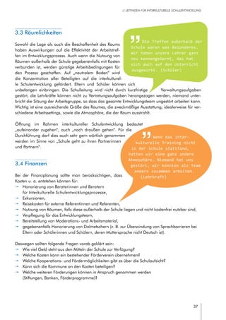 37
// LEITFADEN FÜR INTERKULTURELLE SCHULENTWICKLUNG
3.3 Räumlichkeiten
Sowohl die Lage als auch die Beschaffenheit des Raums
haben Auswirkungen auf die Effektivität der Arbeitstref-
fen im Entwicklungsprozess. Auch wenn die Nutzung von
Räumen außerhalb der Schule gegebenenfalls mit Kosten
verbunden ist, werden günstige Arbeitsbedingungen für
den Prozess geschaffen. Auf „neutralem Boden“ wird
die Konzentration aller Beteiligten auf die interkulturel-
le Schulentwicklung gefördert. Eltern und Schüler können sich
unbefangen einbringen. Die Schulleitung wird nicht durch kurzfristige Verwaltungsaufgaben
gestört, die Lehrkräfte können nicht zu Vertretungsaufgaben herangezogen werden, niemand unter-
bricht die Sitzung der Arbeitsgruppe, so dass das gesamte Entwicklungsteam ungestört arbeiten kann.
Wichtig ist eine ausreichende Größe des Raumes, die zweckmäßige Ausstattung, idealerweise für ver-
schiedene Arbeitssettings, sowie die Atmosphäre, die der Raum ausstrahlt.
Öffnung im Rahmen interkultureller Schulentwicklung bedeutet
„aufeinander zugehen“, auch „nach draußen gehen“. Für die
Durchführung darf dies auch sehr gern wörtlich genommen
werden im Sinne von „Schule geht zu ihren Partnerinnen
und Partnern“.
3.4 Finanzen
Bei der Finanzplanung sollte man berücksichtigen, dass
Kosten u. a. entstehen können für:
pp Honorierung von Beraterinnen und Beratern
für Interkulturelle Schulentwicklungsprozesse,
pp Exkursionen,
pp Reisekosten für externe Referentinnen und Referenten,
pp Nutzung von Räumen, falls diese außerhalb der Schule liegen und nicht kostenfrei nutzbar sind,
pp Verpflegung für das Entwicklungsteam,
pp Bereitstellung von Moderations- und Arbeitsmaterial,
pp gegebenenfalls Honorierung von Dolmetschern (z. B. zur Überwindung von Sprachbarrieren bei
Eltern oder Schülerinnen und Schülern, deren Muttersprache nicht Deutsch ist).
Deswegen sollten folgende Fragen vorab geklärt sein:
pp Wie viel Geld steht aus den Mitteln der Schule zur Verfügung?
pp Welche Kosten kann ein bestehender Förderverein übernehmen?
pp Welche Kooperations- und Fördermöglichkeiten gibt es über die Schulaufsicht?
pp Kann sich die Kommune an den Kosten beteiligen?
pp Welche weiteren Förderungen können in Anspruch genommen werden
(Stiftungen, Banken, Förderprogramme)?
Wenn das inter-
kulturelle Training nicht
in der Schule stattfand,
hatten wir eine ganz andere
Atmosphäre. Niemand hat uns
gestört, wir konnten als Team
anders zusammen arbeiten.
(Lehrkraft)
Die Treffen außerhalb der
Schule waren was Besonderes.
Wir haben unsere Lehrer ganz
neu kennengelernt, das hat
sich auch auf den Unterricht
ausgewirkt. (Schüler)
 