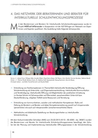 38
// LEITFADEN FÜR INTERKULTURELLE SCHULENTWICKLUNG
4. Das Netzwerk der Beraterinnen und Berater für
interkulturelle Schulentwicklungsprozesse
M
it den Beraterinnen und Beratern für Interkulturelle Schulentwicklungsprozesse wurde im
Projekt WERTvoll MITeinander in Kooperation mit der ALP Dillingen ein Netzwerk von Exper-
tinnen und Experten qualifiziert. Die Ausbildung hatte folgende Schwerpunkte:
pp Entwicklung von Fachkompetenzen im Themenfeld interkulturelle Verständigung/Öffnung:
Schulentwicklung als Unterrichts- und Organisationsentwicklung; interkulturelle Kommunikation
und Verständigung; interkulturelle Öffnung und Möglichkeiten der praktischen Umsetzung
im Kontext Schule mit Schwerpunkten auf Elternarbeit, sprachsensiblem Unterricht bzw.
Deutschförderung, religiöser Vielfalt sowie Ressourcen und Vernetzung
pp Entwicklung von kommunikativen, sozialen und methodischen Kompetenzen: Rolle und
Haltung als Beraterin und Berater und dabei Kompetenzerweiterung sowohl auf intrapersonaler
(persönlicher) wie auch auf interpersoneller (zwischenmenschlicher) Ebene
pp Methodische und didaktische Gestaltung von Beratungseinheiten zu interkultureller
Schulentwicklung
Mit dem Kultusministeriellen Schreiben (KMS) vom 25.03.2015 (IV.10 – BS 4200 – 6a. 38581) wurden
die Beraterinnen und Berater für Interkulturelle Schulentwicklungsprozesse beauftragt, den Schu-
len bei der Planung und Implementierung interkultureller Öffnungsprozesse in der Schulentwicklung
©JanRoeder
Vorne v. l.: Juliane Franz, Philippa Walz, Annette Gilbert, Birgit Maria Mayer, Gül Tekcan, Amin Rochdi, Carmen Muntean, Stefanie Bareth
Hinten, v. l.: Patricia Piendl, Barbara Fuchs, Dr. Matthias Holl, Staatssekretär Georg Eisenreich, Dominik Bauer,
Christoph Leikam – (es fehlen Nursel Dumanli und Claudia Riedl)
 