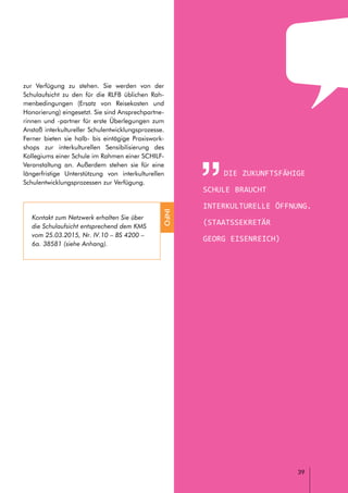 // LEITFADEN FÜR INTERKULTURELLE SCHULENTWICKLUNG
Die zukunftsfähige
Schule braucht
interkulturelle Öffnung.
(Staatssekretär
Georg eisenreich)
39
zur Verfügung zu stehen. Sie werden von der
Schulaufsicht zu den für die RLFB üblichen Rah-
menbedingungen (Ersatz von Reisekosten und
Honorierung) eingesetzt. Sie sind Ansprechpartne-
rinnen und -partner für erste Überlegungen zum
Anstoß interkultureller Schulentwicklungsprozesse.
Ferner bieten sie halb- bis eintägige Praxiswork-
shops zur interkulturellen Sensibilisierung des
Kollegiums einer Schule im Rahmen einer SCHILF-
Veranstaltung an. Außerdem stehen sie für eine
längerfristige Unterstützung von interkulturellen
Schulentwicklungsprozessen zur Verfügung.
Kontakt zum Netzwerk erhalten Sie über
die Schulaufsicht entsprechend dem KMS
vom 25.03.2015, Nr. IV.10 – BS 4200 –
6a. 38581 (siehe Anhang).
INFO
 