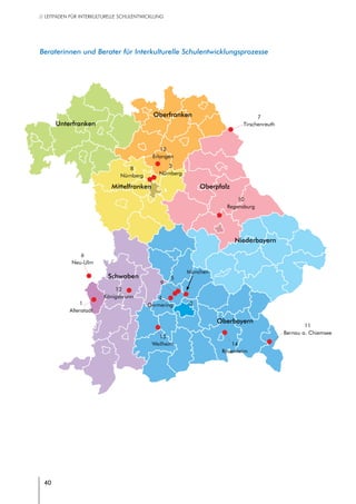 40
// LEITFADEN FÜR INTERKULTURELLE SCHULENTWICKLUNG
40
7
Tirschenreuth
12
Königsbrunn
Unterfranken
Mittelfranken
Oberfranken
Oberpfalz
Schwaben
Oberbayern
Niederbayern
1
Altenstadt
2
3
Nürnberg
4
Germering
5
6
Neu-Ulm
München
8
Nürnberg
9
10
Regensburg
11
Bernau a. Chiemsee
13
Erlangen
14
Rosenheim
15
Weilheim
 Beraterinnen und Berater für Interkulturelle Schulentwicklungsprozesse
 