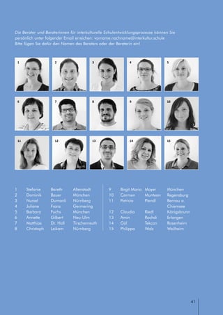 // LEITFADEN FÜR INTERKULTURELLE SCHULENTWICKLUNG
41
1
6
11
2
7
12
3
8
13
4
9
14
5
10
15
Die Berater und Beraterinnen für interkulturelle Schulentwicklungsprozesse können Sie
persönlich unter folgender Email erreichen: vorname.nachname@interkultur.schule
Bitte fügen Sie dafür den Namen des Beraters oder der Beraterin ein!
1	 Stefanie	 Bareth	 Altenstadt
2	 Dominik	 Bauer	 München
3	 Nursel	 Dumanli	 Nürnberg
4	 Juliane	 Franz	 Germering
5	 Barbara 	 Fuchs	 München
6	 Annette	 Gilbert	 Neu-Ulm
7	 Matthias	 Dr. Holl	 Tirschenreuth
8	 Christoph 	 Leikam	 Nürnberg
9	 Birgit Maria	 Mayer	 München
10	 Carmen	 Muntean	 Regensburg
11	 Patricia	 Piendl	 Bernau a.
	 	 	 Chiemsee
12	 Claudia	 Riedl	 Königsbrunn
13	 Amin	 Rochdi	 Erlangen
14	 Gül	 Tekcan	 Rosenheim
15	 Philippa	 Walz	 Weilheim
 