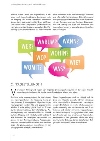 44
// LEITFADEN FÜR INTERKULTURELLE SCHULENTWICKLUNG
Familie, in der Kinder- und Jugendarbeit, in Ver-
einen und Jugendverbänden, Gemeinden oder
im Umgang mit einem Nebenjob. Informelles
Lernen kann also an sehr vielen Orten stattfinden
und für schulische Lernprozesse (als formelles Ler-
nen) eine wichtige Ressource darstellen. Ein (For-
schungs-)Evaluationsvorhaben zu Interkulturalität
sollte demnach auch Wechselbezüge formellen
und informellen Lernens in den Blick nehmen und
schulpädagogische Maßnahmen auch im Verhält-
nis von formalen und non-formalen Bildungsor-
ten und -settings wie auch von formellem und
informellem Lernen in exemplarischen Bereichen
berücksichtigen.
2. Fragestellungen
V
or diesem Hintergrund haben sich folgende Erhebungsschwerpunkte in der ersten Projekt-
phase herauskristallisiert, die für die zweite Projektphase leitend sein sollen.
Zunächst sollte, angeregt durch die interkulturel-
len Trainingseinheiten der Coaching-Teams an
den einzelnen Schulstandorten, folgenden Fragen
nachgegangen werden: Ob und gegebenenfalls
wie hat sich die pädagogische Praxis an Schulen
durch Schulentwicklung, Lehrerfortbildung, Pro-
zessbegleitung und Netzwerktreffen im Hinblick
auf den Umgang mit Interkulturalität verändert?
Wie kommen die beteiligten Lehrerinnen und
Lehrer mit den Trainingsmodulen, Prozessbeglei-
tung und Netzwerktreffen zurecht? Sind sie in der
Lage, die pädagogischen Innovationen in den
pädagogischen Alltag zu transferieren?
Diese Fragestellungen sind im Hinblick auf die
Ziele des Projekts sinnvoll, können allerdings
nicht ausschließlich lehrerzentriert beantwortet
werden. Deshalb ist ein zweiter Erhebungsschwer-
punkt notwendig, der die Perspektive der Schü-
lerinnen und Schüler einnimmt. Fragestellungen
zur Veränderung von pädagogischer Praxis sowie
zum Transfer von (neu erworbenen) theoretischen
Kenntnissen in den gesamten schulischen Alltag
sind nur unter Einbezug der sie betreffenden Ziel-
gruppen hinreichend valide zu evaluieren.
WAS?WOMIT?
WO?
WER?
WOHIN?
WIE?
WARUM? WANN?
 
