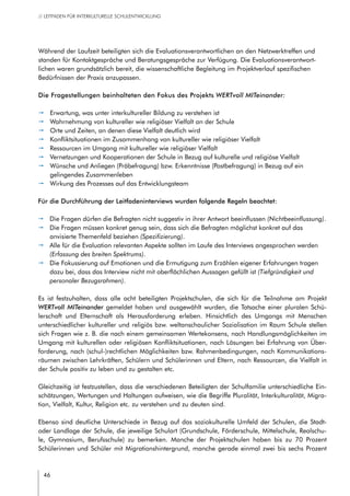 46
// LEITFADEN FÜR INTERKULTURELLE SCHULENTWICKLUNG
Während der Laufzeit beteiligten sich die Evaluationsverantwortlichen an den Netzwerktreffen und
standen für Kontaktgespräche und Beratungsgespräche zur Verfügung. Die Evaluationsverantwort-
lichen waren grundsätzlich bereit, die wissenschaftliche Begleitung im Projektverlauf spezifischen
Bedürfnissen der Praxis anzupassen.
Die Fragestellungen beinhalteten den Fokus des Projekts WERTvoll MITeinander:
pp Erwartung, was unter interkultureller Bildung zu verstehen ist
pp Wahrnehmung von kultureller wie religiöser Vielfalt an der Schule
pp Orte und Zeiten, an denen diese Vielfalt deutlich wird
pp Konfliktsituationen im Zusammenhang von kultureller wie religiöser Vielfalt
pp Ressourcen im Umgang mit kultureller wie religiöser Vielfalt
pp Vernetzungen und Kooperationen der Schule in Bezug auf kulturelle und religiöse Vielfalt
pp Wünsche und Anliegen (Präbefragung) bzw. Erkenntnisse (Postbefragung) in Bezug auf ein
gelingendes Zusammenleben
pp Wirkung des Prozesses auf das Entwicklungsteam
Für die Durchführung der Leitfadeninterviews wurden folgende Regeln beachtet:
pp Die Fragen dürfen die Befragten nicht suggestiv in ihrer Antwort beeinflussen (Nichtbeeinflussung).
pp Die Fragen müssen konkret genug sein, dass sich die Befragten möglichst konkret auf das
anvisierte Themenfeld beziehen (Spezifizierung).
pp Alle für die Evaluation relevanten Aspekte sollten im Laufe des Interviews angesprochen werden
(Erfassung des breiten Spektrums).
pp Die Fokussierung auf Emotionen und die Ermutigung zum Erzählen eigener Erfahrungen tragen
dazu bei, dass das Interview nicht mit oberflächlichen Aussagen gefüllt ist (Tiefgründigkeit und
personaler Bezugsrahmen).
Es ist festzuhalten, dass alle acht beteiligten Projektschulen, die sich für die Teilnahme am Projekt
WERTvoll MITeinander gemeldet haben und ausgewählt wurden, die Tatsache einer pluralen Schü-
lerschaft und Elternschaft als Herausforderung erleben. Hinsichtlich des Umgangs mit Menschen
unterschiedlicher kultureller und religiös bzw. weltanschaulicher Sozialisation im Raum Schule stellen
sich Fragen wie z. B. die nach einem gemeinsamen Wertekonsens, nach Handlungsmöglichkeiten im
Umgang mit kulturellen oder religiösen Konfliktsituationen, nach Lösungen bei Erfahrung von Über-
forderung, nach (schul-)rechtlichen Möglichkeiten bzw. Rahmenbedingungen, nach Kommunikations-
räumen zwischen Lehrkräften, Schülern und Schülerinnen und Eltern, nach Ressourcen, die Vielfalt in
der Schule positiv zu leben und zu gestalten etc.
Gleichzeitig ist festzustellen, dass die verschiedenen Beteiligten der Schulfamilie unterschiedliche Ein-
schätzungen, Wertungen und Haltungen aufweisen, wie die Begriffe Pluralität, Interkulturalität, Migra-
tion, Vielfalt, Kultur, Religion etc. zu verstehen und zu deuten sind.
Ebenso sind deutliche Unterschiede in Bezug auf das soziokulturelle Umfeld der Schulen, die Stadt-
oder Landlage der Schule, die jeweilige Schulart (Grundschule, Förderschule, Mittelschule, Realschu-
le, Gymnasium, Berufsschule) zu bemerken. Manche der Projektschulen haben bis zu 70 Prozent
Schülerinnen und Schüler mit Migrationshintergrund, manche gerade einmal zwei bis sechs Prozent
 