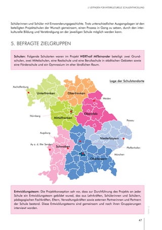 47
// LEITFADEN FÜR INTERKULTURELLE SCHULENTWICKLUNG
Schulen: Folgende Schularten waren im Projekt WERTvoll MITeinander beteiligt: zwei Grund-
schulen, zwei Mittelschulen, eine Realschule und eine Berufsschule in städtischen Gebieten sowie
eine Förderschule und ein Gymnasium im eher ländlichen Raum.
Entwicklungsteam: Die Projektkonzeption sah vor, dass zur Durchführung des Projekts an jeder
Schule ein Entwicklungsteam gebildet wured, das aus Lehrkräften, Schülerinnen und Schülern,
pädagogischen Fachkräften, Eltern, Verwaltungskräften sowie externen Partnerinnen und Partnern
der Schule bestand. Diese Entwicklungsteams sind gemeinsam und nach ihren Gruppierungen
interviewt worden.
Schülerinnen und Schüler mit Einwanderungsgeschichte. Trotz unterschiedlicher Ausgangslagen ist den
beteiligten Projektschulen der Wunsch gemeinsam, einen Prozess in Gang zu setzen, durch den inter-
kulturelle Bildung und Verständigung an der jeweiligen Schule möglich werden kann.
5. Befragte Zielgruppen
Unterfranken
Mittelfranken
Oberfranken
Oberpfalz
Schwaben
Oberbayern
Niederbayern
München
©Artalis
Nürnberg
Aschaffenburg
Weiden
Ay a. d. Iller Senden
Augsburg
Pfaffenhofen
Passau
Lage der Schulstandorte
 