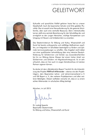 5
// LEITFADEN FÜR INTERKULTURELLE SCHULENTWICKLUNG
GeleitWORT
Kulturelle und sprachliche Vielfalt gehören heute fest zu unserer
Gesellschaft. Auch die bayerischen Schulen sind Orte gelebter Plu-
ralität. Das ist sowohl eine Herausforderung für die gesamte Schul-
familie, aber auch eine wertvolle Ressource. Denn interkulturelles
Lernen stellt eine zentrale Bereicherung für den Schulalltag dar und
ermöglicht es den jungen Menschen, wichtige Kompetenzen zum
Umgang mit Neuem und Unbekanntem zu erwerben.
Das Staatsministerium für Bildung und Kultus, Wissenschaft und
Kunst hat bereits umfangreiche und vielfältige Maßnahmen ergrif-
fen, um Integration im Schulleben bestmöglich zu fördern und opti-
male Lernvoraussetzungen zu schaffen. Das Angebot reicht dabei
von einer qualifizierten Lehrerbildung über eine intensive Deutsch-
förderung für Schülerinnen und Schüler aus Zuwandererfamilien
bis hin zur Bildung kleiner Klassen bei einem hohen Anteil von
Schülerinnen und Schülern mit Migrationshintergrund. Es ist sehr
erfreulich, dass wir hier auch im engen Schulterschluss mit starken
Partnern agieren können.
So danke ich dem „Wertebündnis Bayern“ herzlich für die Unterstüt-
zung des Projekts WERTvoll MITeinander – ebenso wie den Projekt-
trägern, dem Bayerischen Lehrer- und Lehrerinnenverband e. V.
und VIA Bayern e. V., den weiteren Projektpartnern und allen wei-
teren Beteiligten. Diesem Leitfaden wünsche ich, dass er zu einem
echten Miteinander im schulischen Alltag beiträgt.
München, im Juli 2015
Dr. Ludwig Spaenle	
Bayerischer Staatsminister
für Bildung und Kultus, Wissenschaft und Kunst	 	
 