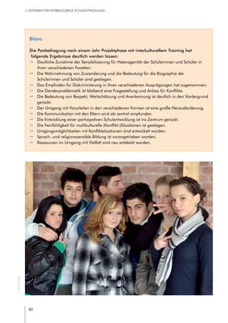 50
// LEITFADEN FÜR INTERKULTURELLE SCHULENTWICKLUNG
Bilanz
Die Postbefragung nach einem Jahr Projektphase mit interkulturellem Training hat
folgende Ergebnisse deutlich werden lassen:
pp Deutliche Zunahme der Sensibilisierung für Heterogenität der Schülerinnen und Schüler in
ihren verschiedenen Facetten.
pp Die Wahrnehmung von Zuwanderung und die Bedeutung für die Biographie der
Schülerinnen und Schüler sind gestiegen.
pp Das Empfinden für Diskriminierung in ihren verschiedenen Ausprägungen hat zugenommen.
pp Die Genderproblematik ist bleibend eine Fragestellung und Anlass für Konflikte.
pp Die Bedeutung von Respekt, Wertschätzung und Anerkennung ist deutlich in den Vordergrund
gerückt.
pp Der Umgang mit Vorurteilen in den verschiedenen Formen ist eine große Herausforderung.
pp Die Kommunikation mit den Eltern wird als zentral empfunden.
pp Die Entwicklung einer partizipativen Schulentwicklung ist ins Zentrum gerückt.
pp Die Feinfühligkeit für multikulturelle (Konflikt-)Situationen ist gestiegen.
pp Umgangsmöglichkeiten mit Konfliktsituationen sind entwickelt worden.
pp Sprach- und religionssensible Bildung ist vorangetrieben worden.
pp Ressourcen im Umgang mit Vielfalt sind neu entdeckt worden.
©JanRoeder
 