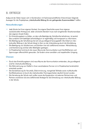 51
// LEITFADEN FÜR INTERKULTURELLE SCHULENTWICKLUNG
8. Erträge
Aufgrund der Daten lassen sich in Kombination mit fachwissenschaftlichen Erkenntnissen folgende
Aussagen für die Projektphase „Interkulturelle Bildung für ein gelingendes Zusammenleben“ treffen:
Herausforderungen
pp Jede Schule hat ihren eigenen Kontext, ihre eigene Geschichte sowie ihren eigenen
soziokulturellen Hintergrund. Jeder schulische Standort muss nach eingehender Situationsanalyse
den eigenen Ansatz finden.
pp Ein Entwicklungsteam zu bilden, an dem alle Beteiligte der Schulfamilie teilnehmen, ist zentral.
Das zunächst nicht beteiligte Lehrerkollegium ist regelmäßig und transparent zu informieren.
pp Die Beteiligung der Schulleitung hat sich als grundlegend herausgestellt. Die Arbeit an inter-
kultureller Bildung in der Schule hängt im Kern an der Unterstützung durch die Schulleitung.
pp Die Beteiligung von Schülerinnen und Schülern hat sich zielführend erwiesen. Wertschätzung
und Anerkennung sind bei allen Beteiligten gestiegen.
pp Im Projektverlauf sind durch die neuen Räume der Kommunikation auch Konfliktthemen und
Spannungen offensichtlich geworden. Sie fordern einen sensiblen und respektvollen Umgang.
Chancen
pp Durch das Entwicklungsteam sind neue Räume der Kommunikation entstanden, die grundlegend
sind für interkulturelle Bildung.
pp Die Wahrnehmung von Vielfalt in ihren verschiedenen Formen ist im Projektverlauf eindrücklich
entwickelt worden.
pp Die Sensibilisierung für Vorurteile, Diskriminierung, mangelnde Teilhabe sowie multikulturelle
Konfliktsituationen ist durch die interkulturellen Trainingseinheiten deutlich forciert worden.
pp Die Vernetzung der Schule nach außen sowie die Kooperation mit externen Partnerinnen und
Partnern erscheinen als eine zielführende Strategie für die Entwicklung von interkultureller Bildung
in der Schule.
 