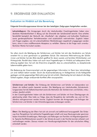 52
// LEITFADEN FÜR INTERKULTURELLE SCHULENTWICKLUNG
9. Ergebnisse der Evaluation
Evaluation im Hinblick auf die Bewertung
Folgende Entwicklungsprozesse können bei den beteiligten Zielgruppen festgehalten werden.
Lehrerkollegium: Die Anregungen durch die interkulturellen Coachingeinheiten haben eine
deutliche Nachdenklichkeit in Bezug auf die Diversität der Schülerschaft bewirkt. Eine erhöhte
Sensibilität bezüglich der Herkunft, der „Hautfarbe“, der religiösen und kulturellen Traditionen
sowie genderspezifischen Verhaltensweisen sind ausdrücklich wahrnehmbar. Zugleich haben
sich Fragen ergeben, wie mit unterschiedlichen Wertehaltungen respektvoll umgegangen werden
kann, ohne in eine undifferenzierte Akzeptanz zu verfallen. Ebenso ist die Frage nach unveräu-
ßerlichen Werten formuliert worden.
Vor allem durch die Beteiligung der Schülerinnen und Schüler hat sich das Verständnis von Schule
erweitert hin zu einer gemeinsam zu gestalteten Schule. Die intensivere Wahrnehmung der Schüle-
rinnen und Schüler hat den Blick deutlich geöffnet für deren soziale und familiäre Wirklichkeiten und
Hintergründe. Parallel dazu haben sich auch neue Fragestellungen im Hinblick auf adäquatere Unter-
stützung ergeben bzw. hat sich die Erkenntnis eingestellt, dass es unterschiedliche, zu akzeptierende
Lebensmodelle geben kann.
Die Bedeutung der Zusammenarbeit und der gegenseitigen Information im Team bzw. Lehrerkollegi-
um sind vielfach betont worden. Durch die Auseinandersetzung im Kollegenkreis ist die Kollegialität
gestiegen und die gegenseitige Wahrnehmung hat sich erhöht. Gleichzeitig hat sich dadurch die Mög-
lichkeit ergeben, länger andauernde Konflikte offen anzusprechen.
Schülerinnen und Schüler: Der Einbezug der Schülerinnen und Schüler ist insbesondere von
diesen als äußerst positiv bewertet worden. Die Beteiligung am interkulturellen Schulentwick-
lungsprozess hat die Selbstwirksamkeit sowie die Motivation der Schülerinnen und Schüler, mitzu-
wirken, deutlich erhöht.
In den Coachingeinheiten haben sich die Schülerinnen und Schüler mit ihren Überlegungen als
gleichwertig erlebt. Dies hatte zur Folge, dass die Perspektive der Lehrkräfte neu und mit Ver-
ständnis wahrgenommen werden konnte. Zugleich konnten die Anregungen und Anfragen der
Schülerinnen und Schüler in den Entwicklungsprozess einbezogen werden.
Eltern: Die Beteiligung der Eltern hat sich als sinnvoll und zielführend herausgestellt. Der Einbe-
zug ihrer Perspektiven hat zahlreiche Fragestellungen erhellt und neue Deutungsmuster gewinnen
lassen hinsichtlich Einstellungen, Wertungen und Haltungen von Familien mit Migrationsgeschich-
te. Typische Konfliktsituationen sowohl in der Schule als auch in der Familie konnten erläutert und
nachvollzogen werden. Daraus müssen nun Handlungsmöglichkeiten für den schulischen Alltag
entwickelt werden.
 