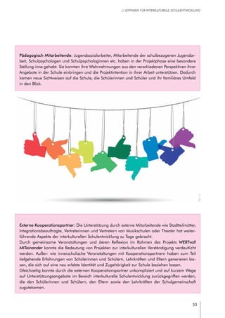 53
// LEITFADEN FÜR INTERKULTURELLE SCHULENTWICKLUNG
Externe Kooperationspartner: Die Unterstützung durch externe Mitarbeitende wie Stadtteilmütter,
Integrationsbeauftragte, Vertreterinnen und Vertretern von Musikschulen oder Theater hat weiter-
führende Aspekte der interkulturellen Schulentwicklung zu Tage gebracht.
Durch gemeinsame Veranstaltungen und deren Reflexion im Rahmen des Projekts WERTvoll
MITeinander konnte die Bedeutung von Projekten zur interkulturellen Verständigung verdeutlicht
werden. Außer- wie innerschulische Veranstaltungen mit Kooperationspartnern haben zum Teil
tiefgehende Erfahrungen von Schülerinnen und Schülern, Lehrkräften und Eltern generieren las-
sen, die sich auf eine neu erlebte Identität und Zugehörigkeit zur Schule beziehen lassen.
Gleichzeitig konnte durch die externen Kooperationspartner unkompliziert und auf kurzem Wege
auf Unterstützungsangebote im Bereich interkulturelle Schulentwicklung zurückgegriffen werden,
die den Schülerinnen und Schülern, den Eltern sowie den Lehrkräften der Schulgemeinschaft
zugutekamen.
Pädagogisch Mitarbeitende: Jugendsozialarbeiter, Mitarbeitende der schulbezogenen Jugendar-
beit, Schulpsychologen und Schulpsychologinnen etc. haben in der Projektphase eine besondere
Stellung inne gehabt. Sie konnten ihre Wahrnehmungen aus den verschiedenen Perspektiven ihrer
Angebote in der Schule einbringen und die Projektintention in ihrer Arbeit unterstützen. Dadurch
kamen neue Sichtweisen auf die Schule, die Schülerinnen und Schüler und ihr familiäres Umfeld
in den Blick.
©r0b_
 