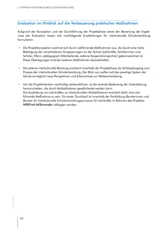 54
// LEITFADEN FÜR INTERKULTURELLE SCHULENTWICKLUNG
Evaluation im Hinblick auf die Verbesserung praktischer Maßnahmen
Aufgrund der Konzeption und der Durchführung der Projektphase sowie der Bewertung der Ergeb-
nisse der Evaluation lassen sich nachfolgende Empfehlungen für interkulturelle Schulentwicklung
formulieren:
pp Die Projektkonzeption zeichnet sich durch zielführende Maßnahmen aus, die durch eine hohe
Beteiligung der verschiedenen Gruppierungen an der Schule (Lehrkräfte, Schülerinnen und
Schüler, Eltern, pädagogisch Mitarbeitende, externe Kooperationspartner) gekennzeichnet ist.
Diese Überlegungen sind bei weiteren Maßnahmen beizubehalten.
pp Die externe interkulturelle Beratung erscheint innerhalb der Projektphase als Schlüsselzugang zum
Prozess der interkulturellen Schulentwicklung. Der Blick von außen auf das jeweilige System der
Schule ermöglicht neue Perspektiven und Erkenntnisse zur Weiterentwicklung.
pp Um die Projektintention nachhaltig weiterzuführen, ist die zentrale Bedeutung der Unterstützung
hervorzuheben, die durch Multiplikatoren gewährleistet werden kann.
Die Ausbildung von Lehrkräften zu interkulturellen Multiplikatoren erscheint dafür eine ziel-
führende Maßnahme zu sein. Ein erster Durchlauf ist innerhalb der Fortbildung Beraterinnen und
Berater für Interkulturelle Schulentwicklungsprozesse für Lehrkräfte im Rahmen des Projektes
WERTvoll MITeinander vollzogen worden.
©JanRoeder
 