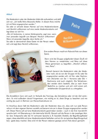 67
// LEITFADEN FÜR INTERKULTURELLE SCHULENTWICKLUNG
Ablauf
Die Moderatorin oder der Moderator bittet alle aufzustehen und stellt
sich vor: „Ich heiße Petra Alexandra Müller. In diesem Kreis möchte
ich mit Petra angesprochen werden.“
Sie oder er schreibt diesen Namen auf eine Moderationskarte
und Herzlich willkommen auf eine zweite Moderationskarte und
legt diese vor sich hin.
„Wo ich herkomme, in meiner Muttersprache, sagt man, wenn
man jemanden begrüßt zum Beispiel: Herzlich willkommen!
Wenn ich jemanden begrüße, dann lächle ich.“
Sie oder er demonstriert diese Geste mit der Person neben
sich und sagt dazu Herzlich willkommen.
Eine andere Person macht ein Polaroid-Foto von dieser
Szene.
Dann wird die Gruppe aufgefordert diesen Gruß mit
dem Namen zu wiederholen und Petra auf diese
Weise gemeinsam zu begrüßen: „Herzlich willkom-
men, Petra“.
Danach benennt die Moderatorin oder der Mode-
rator noch, ob sie von der Gruppe mit Du oder Sie
angesprochen werden will, mit Vor- oder Nachna-
men (Varianten von Sie + Vorname oder DU +
Nachname sind auch möglich). Die Teilnehmen-
den werden darin bestärkt, dies je nach ihrem
Bedürfnis zu machen und sich nicht einem evtl.
entstehenden Gruppendruck zu untergeben.
Die Anredeform kann sich auch im Verlaufe des Trainings, des Schuljahres oder mit der Zeit verän-
dern. Es wird außerdem darauf hingewiesen, wie wichtig es ist, diese Dinge zu beachten und wie
wichtig das auch im Rahmen von Hierarchiestrukturen ist.
Im Anschluss daran lädt die Moderatorin oder der Moderator dazu ein, dass sich nun jede Person
reihum mit dem eigenen Namen vorstellt und benennt wie sie in dieser Gruppe angesprochen werden
will. Dieser Name soll auf eine Moderationskarte geschrieben werden – auch in der Erst- bzw.Schrift-
sprache (evtl. mit Übersetzung in die lateinische Schrift). Danach soll die Person in der jeweiligen Mut-
ter- bzw. Erstsprache oder der ihr vertrauten Sprache (z. B. Soziolekt, Dialekt), die Begrüßungsfloskel
sagen, diese ebenfalls auf einer Moderationskarte festhalten und ein für sie typisches Begrüßungsritual
bzw. -geste dazu machen. Dies wird mit der Person nebenan gezeigt und ein Foto davon gemacht.
Herzlich
Willkommmen!
Petra
©JanRoeder
 