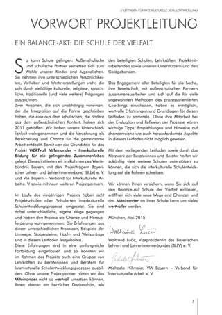 7
// LEITFADEN FÜR INTERKULTURELLE SCHULENTWICKLUNG
Vorwort Projektleitung
S
o kann Schule gelingen: Außerschulische
und schulische Partner vernetzen sich zum
Wohle unserer Kinder und Jugendlichen.
Sie nehmen ihre unterschiedlichen Persönlichkei-
ten, Vorlieben und Wertevorstellungen wahr, die
sich durch vielfältige kulturelle, religiöse, sprach-
liche, traditionelle (und viele weitere) Prägungen
auszeichnen.
Zwei Personen, die sich unabhängig voneinan-
der die Integration auf die Fahne geschrieben
haben, die eine aus dem schulischen, die andere
aus dem außerschulischen Kontext, haben sich
2011 getroffen. Wir haben unsere Unterschied-
lichkeit wahrgenommen und die Verzahnung als
Bereicherung und Chance für die gemeinsame
Arbeit entdeckt. Somit war der Grundstein für das
Projekt WERTvoll MITeinander – Interkulturelle
Bildung für ein gelingendes Zusammenleben
gelegt. Dieses initiierten wir im Rahmen des Werte-
bündnis Bayern, mit den Projektträgern Bayeri-
scher Lehrer- und Lehrerinnenverband (BLLV) e. V.
und VIA Bayern – Verband für Interkulturelle Ar-
beit e. V. sowie mit neun weiteren Projektpartnern.
Im Laufe des vierjährigen Projekts haben acht
Projektschulen aller Schularten interkulturelle
Schulentwicklungsprozesse umgesetzt. Sie sind
dabei unterschiedliche, eigene Wege gegangen
und haben den Prozess als Chance und Heraus-
forderung wahrgenommen. Die Erfahrungen aus
diesen unterschiedlichen Prozessen, Beispiele der
Umwege, Stolpersteine, Hoch- und Weitsprünge
sind in diesem Leitfaden festgehalten.
Diese Erfahrungen sind in eine umfangreiche
Fortbildung eingeflossen und so konnten wir
im Rahmen des Projekts auch eine Gruppe von
Lehrkräften zu Beraterinnen und Beratern für
Interkulturelle Schulentwicklungsprozesse ausbil-
den. Ohne unsere Projektpartner hätten wir das
Miteinander nicht so wertvoll umsetzen können.
Ihnen ebenso ein herzliches Dankeschön, wie
den beteiligten Schulen, Lehrkräften, Projektmit-
arbeitenden sowie unseren Unterstützern und den
Geldgebenden.
Das Engagement aller Beteiligten für die Sache,
ihre Bereitschaft, mit außerschulischen Partnern
zusammenzuarbeiten und sich auf die für viele
ungewohnten Methoden des prozessorientierten
Coachings einzulassen, haben es ermöglicht,
wertvolle Erfahrungen und Grundlagen für diesen
Leitfaden zu sammeln. Ohne ihre Mitarbeit bei
der Evaluation und Reflexion der Prozesse wären
wichtige Tipps, Empfehlungen und Hinweise auf
chancenreiche wie auch herausfordernde Aspekte
in diesem Leitfaden nicht möglich gewesen.
Mit dem vorliegenden Leitfaden sowie durch das
Netzwerk der Beraterinnen und Berater hoffen wir
zukünftig viele weitere Schulen unterstützen zu
können, die sich die interkulturelle Schulentwick-
lung auf die Fahnen schreiben.
Wir können Ihnen versichern, wenn Sie sich auf
den Balance-Akt Schule der Vielfalt einlassen,
eröffnen sich viele neue Wege und Chancen und
das Miteinander an Ihrer Schule kann um vieles
wertvoller werden.
München, Mai 2015
Waltraud Lučić, Vizepräsidentin des Bayerischen
Lehrer- und Lehrerinnenverbandes (BLLV) e. V.
Michaela Hillmeier, VIA Bayern – Verband für
Interkulturelle Arbeit e. V.
Ein Balance-Akt: Die Schule der Vielfalt
 