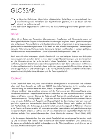 70
// LEITFADEN FÜR INTERKULTURELLE SCHULENTWICKLUNG
GLOSSAR
D
ie folgenden Definitionen folgen keiner alphabetischen Reihenfolge, sondern sind nach dem
zusammenhängenden Verständnis der Begrifflichkeiten geordnet, d. h. sie bauen vom Ver-
ständnis her aufeinander auf.
Es sind aber in sich abgeschlossene Definitionen, die auch unabhängig voneinander gelesen werden
können.
Kultur
„Kultur ist ein System von Konzepten, Überzeugungen, Einstellungen und Werteorientierungen, mit
denen gesellschaftliche Gruppen auf strukturelle Anforderungen reagieren. Dieses gemeinsame Reper-
toire an Symbolen, Kommunikations- und Repräsentationsmitteln ist dynamisch in seiner Anpassung an
gesellschaftliche Veränderungsprozesse. Es ist damit ein dem Wandel unterliegendes Orientierungssy-
stem, das Wahrnehmung, Werte sowie das Denken und Handeln von Menschen in sozialen, politischen
und ökonomischen Kontexten definiert“. (LHM Sozialreferat/Stadtjugendamt: 2000, 18).
Somit setzt sich eine heterogene, plurale Gesellschaft aus verschiedenen Kulturen und kulturellen
Ebenen zusammen, zwischen denen es mehr oder weniger Überschneidungen und Gemeinsamkei-
ten gibt. Einerseits gibt es die „kollektive Kultur“ dieser Gesellschaft, die vor allem im politischen,
rechtlichen, sozialen, ökonomischen sowie Bildungskontext und den damit verbundenen Institutionen
sichtbar und bestimmend ist. Innerhalb dieser kollektiven, gesamtgesellschaftlichen Kultur gibt es vie-
lerlei Gruppenkulturen. Und schließlich gibt es die individuellen Kulturen bzw. die Patchworkidentitäten
jedes einzelnen Mitgliedes dieser Gruppen und der Gesamtgesellschaft.
Toleranz
Plurale Gesellschaft heißt zwar, dass unterschiedliche Wertesysteme in ihr vorhanden sind und Men-
schen nach ihnen handeln, es heißt aber NICHT, dass jedes Wertesystem in ihr vertretbar wäre.
Genauso wenig wie Toleranz bedeuten kann, alles zu akzeptieren – ganz im Gegenteil:
„Toleranz kombiniert das gewaltlose Vorgehen mit der Anerkennung der Gleichberechtigung unter-
schiedlicher Bedürfnisse. Diese beiden Kriterien in Kombination mit dem Vorhandensein eines Konflikts
müssen erfüllt sein, wenn von Toleranz die Rede sein soll. Toleranz ist niemals „laissez faire“ oder ein
Gewährenlassen aus Gleichgültigkeit. (…). Fügt man den drei Toleranzkriterien ein weiteres Kriterium
hinzu, etwa das Bedürfnis nach Ausgleich von Ungerechtigkeit, die Barmherzigkeit oder den notwendi-
gen Schutz eigener und fremder Rechte, dann ist dies kein Fall von Toleranz mehr, sondern von Solida-
rität, Nächstenliebe oder Zivilcourage. (...) Als Grundsatz von Zivilcourage gilt: In Fällen von Intoleranz
ist die Grenze der Toleranz erreicht. Ich kann zwar versuchen, deeskalierend und gewaltfrei meine eige-
nen oder die Rechte anderer zu wahren, aber ich kann Intoleranz nicht als gleichberechtigtes Verhalten
tolerieren. Auf den Punkt gebracht bedeutet dies: „Keine Toleranz der Intoleranz“ (Ulrich: 2000, 89 f.).
In der Konsequenz bedeutet dies, dass eine plurale Gesellschaft ein gemeinsames Wertesystem benö-
tigt und zu vertreten hat, welches nach demokratisch-freiheitlichem Verständnis unter Einbeziehung
der Menschenrechte kulturelle Vielfalt und Anerkennung der Gleichberechtigung ermöglicht, so wie es
auch das „Wertebündnis Bayern“ vertritt.
 