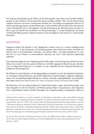 71
// LEITFADEN FÜR INTERKULTURELLE SCHULENTWICKLUNG
Hier liegt die Herausforderung der Politik und der Führungselite, denn diese muss die Rahmenbedin-
gungen für das friedliche und demokratische Zusammenleben schaffen. Ziel muss die Überwindung
möglicher Grenzen und daraus resultierender Konflikte sein. Grundlage und gesetzlicher Rahmen für
diese Aushandlungsprozesse und Konfliktlösungen ist das freiheitlich-demokratische Grundverständnis
unserer Gesellschaft, das im Grundgesetz unter Berücksichtigung der Menschenrechte verankert ist.
Darin zeigt sich deutlich das Fundament von Wertevorstellungen in unserer Gesellschaft, auf denen
interkulturelle Bildung basiert. Dieses Fundament ist die Grundlage für den Erwerb von interkultureller
Kompetenz.
Integration
Integration erfolgt nicht abstrakt in „die“ Gesellschaft, sondern immer nur in deren ausdifferenzierte
Teilsysteme, d. h. in das Erziehungs- und Ausbildungssystem, den Arbeitsmarkt, Recht und Politik, die
Familie sowie in die bestehenden kulturellen und sozialen Wohn- und Lebensverhältnisse. Es han-
delt sich um einen Prozess mit unterschiedlicher Dynamik, der nicht in allen Bereichen gleichzeitig
stattfindet.
Informationsgrundlage für eine Integrationspolitik stellen dabei nicht die Integrationsverläufe einzelner
Akteure dar, sondern die über soziale Indikatoren vermittelte aggregierte Betrachtung der „Bevölke-
rung mit Migrationshintergrund“ im Vergleich mit der „Bevölkerung ohne Migrationshintergrund1
“
(kategoriale Sozialintegration).
Der Wechsel von der Individual- auf die Aggregatebene ermöglicht es, auch den Aspekt der Sozialstruk-
tur und dessen zentrale Dimension, die soziale Ungleichheit zu berücksichtigen. Integration bedeutet in
diesem Sinn die gleichberechtigte Teilhabe am sozialen, kulturellen, gesellschaftlichen und wirtschaftli-
chen Leben (Bayerisches Staatsministerium für Arbeit und Soziales, Familie und Frauen (Hrsg.) (2008).
Alle Menschen, die ihren Lebensmittelpunkt in Deutschland haben, tragen Verantwortung dafür, dass
diese Integration mit all ihren Rechten und Pflichten gelingt. Dabei ist anzuerkennen, dass Integration
einen wechselseitigen Prozess darstellt: Wenngleich der Integrationserfolg in bedeutsamer Weise an
1
Während früher statistisch nur zwischen Ausländern und Deutschen unterschieden wurde, wurde 2005 das Konzept
der „Bevölkerung mit Migrationshintergrund“ eingeführt. Das Statistische Bundesamt zählt zu den Personen mit Migra-
tionsgeschichte „alle nach 1949 auf das heutige Gebiet der Bundesrepublik Deutschland Zugewanderten, sowie alle
in Deutschland geborenen Ausländer und alle in Deutschland als Deutsche Geborenen mit zumindest einem zugewan-
derten oder als Ausländer in Deutschland geborenen Elternteil“. Neben (selbst zugewanderten oder in Deutschland
geborenen) Ausländern können somit auch in Deutschland geborene Deutsche eine Migrationsgeschichte haben. Von
dieser Personengruppe kann die Migrationsgeschichte jedoch (statistisch) nicht mehr weiter „vererbt“ werden.
Von den 2,4 Mio. Menschen mit Migrationshintergrund, die im Jahr 2008 in Bayern lebten, verfügte ein Anteil von
70,3 % über eine eigene Migrationserfahrung und ist damit Angehöriger der ersten Zuwanderergeneration (Lutz/
Heckmann: 2010)
 