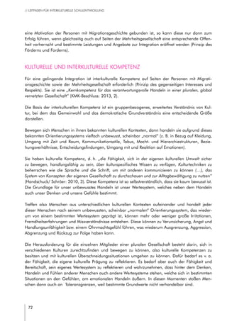 72
// LEITFADEN FÜR INTERKULTURELLE SCHULENTWICKLUNG
eine Motivation der Personen mit Migrationsgeschichte gebunden ist, so kann diese nur dann zum
Erfolg führen, wenn gleichzeitig auch auf Seiten der Mehrheitsgesellschaft eine entsprechende Offen-
heit vorherrscht und bestimmte Leistungen und Angebote zur Integration eröffnet werden (Prinzip des
Förderns und Forderns).
Kulturelle und interkulturelle Kompetenz
Für eine gelingende Integration ist interkulturelle Kompetenz auf Seiten der Personen mit Migrati-
onsgeschichte sowie der Mehrheitsgesellschaft erforderlich (Prinzip des gegenseitigen Interesses und
Respekts). Sie ist eine „Kernkompetenz für das verantwortungsvolle Handeln in einer pluralen, global
vernetzten Gesellschaft“ (KMK-Beschluss: 2013, 2).
Die Basis der interkulturellen Kompetenz ist ein gruppenbezogenes, erweitertes Verständnis von Kul-
tur, bei dem das Gemeinwohl und das demokratische Grundverständnis eine entscheidende Größe
darstellen.
Bewegen sich Menschen in ihnen bekannten kulturellen Kontexten, dann handeln sie aufgrund dieses
bekannten Orientierungssystems vielfach unbewusst, scheinbar „normal“ (z. B. in Bezug auf Kleidung,
Umgang mit Zeit und Raum, Kommunikationsstile, Tabus, Macht- und Hierarchiestrukturen, Bezie-
hungsverhältnisse, Entscheidungsfindungen, Umgang mit und Reaktion auf Emotionen).
Sie haben kulturelle Kompetenz, d. h. „die Fähigkeit, sich in der eigenen kulturellen Umwelt sicher
zu bewegen, handlungsfähig zu sein, über kulturspezifisches Wissen zu verfügen, Kulturtechniken zu
beherrschen wie die Sprache und die Schrift, um mit anderen kommunizieren zu können (…), das
System von Konzepten der eigenen Gesellschaft zu durchschauen und zur Alltagbewältigung zu nutzen“
(Handschuck/ Schröer: 2010, 3). Diese Kompetenz ist so selbstverständlich, dass sie kaum bewusst ist.
Die Grundlage für unser unbewusstes Handeln ist unser Wertesystem, welches neben dem Handeln
auch unser Denken und unsere Gefühle bestimmt.
Treffen also Menschen aus unterschiedlichen kulturellen Kontexten aufeinander und handelt jeder
dieser Menschen nach seinem unbewussten, scheinbar „normalen“ Orientierungssystem, das wieder-
um von einem bestimmten Wertesystem geprägt ist, können mehr oder weniger große Irritationen,
Fremdheitserfahrungen und Missverständnisse entstehen. Diese können zu Verunsicherung, Angst und
Handlungsunfähigkeit bzw. einem Ohnmachtsgefühl führen, was wiederum Ausgrenzung, Aggression,
Abgrenzung und Rückzug zur Folge haben kann.
Die Herausforderung für die einzelnen Mitglieder einer pluralen Gesellschaft besteht darin, sich in
verschiedenen Kulturen zurechtzufinden und bewegen zu können, also kulturelle Kompetenzen zu
besitzen und mit kulturellen Überschneidungssituationen umgehen zu können. Dafür bedarf es v. a.
der Fähigkeit, die eigene kulturelle Prägung zu reflektieren. Es bedarf aber auch der Fähigkeit und
Bereitschaft, sein eigenes Wertesystem zu reflektieren und wahrzunehmen, dass hinter dem Denken,
Handeln und Fühlen anderer Menschen auch andere Wertesysteme stehen, welche sich in bestimmten
Situationen an den Gefühlen, am emotionalen Handeln äußern. In diesen Momenten stoßen Men-
schen dann auch an  Toleranzgrenzen, weil bestimmte Grundwerte nicht verhandelbar sind.
 