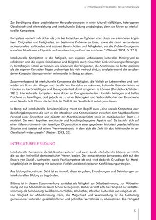 73
// LEITFADEN FÜR INTERKULTURELLE SCHULENTWICKLUNG
Zur Bewältigung dieser beschriebenen Herausforderungen in einer kulturell vielfältigen, heterogenen
Gesellschaft sind Werterziehung und interkulturelle Bildung unabdingbar, denn sie führen zu interkul-
tureller Kompetenz.
Kompetenz versteht sich dabei als „die bei Individuen verfügbaren oder durch sie erlernbaren kogni-
tiven Fähigkeiten und Fertigkeiten, um bestimmte Probleme zu lösen, sowie die damit verbundenen
motivationalen, volitionalen und sozialen Bereitschaften und Fähigkeiten, um die Problemlösungen in
variablen Situationen erfolgreich und verantwortungsvoll nutzen zu können.“ (Weinert, 2001, S. 27 f.)
Interkulturelle Kompetenz ist die Fähigkeit, den eigenen unbewussten kulturellen Hintergrund zu
reflektieren und die eigene Sozialisation und Biografie auch hinsichtlich Diskriminierungserfahrungen
zu hinterfragen. Damit verbunden sind wiederum die Fähigkeiten, die Annahmen, die hinter anderen
als den eigenen Konzepten liegen und weniger bis nicht vertraut sind, zu analysieren und die verschie-
denen Konzepte lösungsorientiert miteinander in Bezug zu setzen.
Zusammenfassend ist interkulturelle Kompetenz die Fähigkeit, die Vielfalt an Lebenswelten und -ent-
würfen als Basis des Alltags- und beruflichen Handelns zu erkennen, kulturelle Besonderheiten im
Handeln zu berücksichtigen und lösungsorientiert damit umgehen zu können (Handschuck/Schröer:
2010). Interkulturelle Kompetenz kann dabei zu lösungsorientiertem Handeln beitragen und helfen
Probleme zu bewältigen, darf jedoch nie zu einer Beliebigkeit und Verhandelbarkeit der Grundwerte
einer Gesellschaft führen, die letztlich die Vielfalt der Gesellschaft selbst garantieren.
In Bezug auf interkulturelle Schulentwicklung meint der Begriff auch „eine soziale Kompetenz oder
Beziehungskompetenz, die sich in der Interaktion und Kommunikation zwischen dem hauptberuflichen
Personal einer Einrichtung und Klienten mit Migrationsgeschichte sowie im multikulturellen Team (…)
realisiert. Sie weist kognitive, emotionale und handlungsbezogene Aspekte auf. Sie bezieht sich auf
einen Referenzrahmen in der jeweiligen Organisation in einer gegebenen historisch gesellschaftlichen
Situation und basiert auf einem Werteverständnis, in dem sich die Ziele für das Miteinander in der
Gesellschaft widerspiegeln“ (Fischer: 2013, 35).
Interkulturelle Bildung
Interkulturelle Kompetenz als Schlüsselkompetenz2
wird auch durch interkulturelle Bildung vermittelt,
die auf den freiheitlich-demokratischen Werten basiert. Der entsprechende Lernprozess zielt auf den
Erwerb von Sozial-, Methoden- sowie Fachkompetenz ab und wird dadurch Grundlage für Hand-
lungsfähigkeit im Umgang mit kultureller Vielfalt und demokratischen Konfliktlösungsstrategien.
Aus bildungstheoretischer Sicht ist es sinnvoll, diese Vorgaben, Einordnungen und Zielsetzungen zur
interkulturellen Bildung zu begründen.
Bildung ist in diesem Zusammenhang zunächst als Fähigkeit zur Selbstbestimmung, zur Mitbestim-
mung und zur Solidarität im Raum Schule zu begreifen. Dabei versteht sich die Fähigkeit zur Selbstbe-
stimmung als Sinndeutung zwischenmenschlicher, schulischer, ethischer, kultureller und religiöser Art.
Die Fähigkeit zur Mitbestimmung meint, die Möglichkeit und Verantwortung für die Gestaltung
gemeinsamer kultureller, gesellschaftlicher und politischer Verhältnisse zu übernehmen. Die Fähigkeit
 