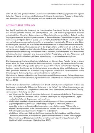 75
// LEITFADEN FÜR INTERKULTURELLE SCHULENTWICKLUNG
dafür ist, dass alle gesellschaftlichen Gruppen eine selbstreflexive Haltung gegenüber der eigenen
kulturellen Prägung einnehmen. Als Strategie zur Initiierung demokratischer Prozesse in Organisatio-
nen (Handschuck/Schröer: 2012) trägt sie auch die interkulturelle Schulentwicklung.
Interkulturelle Öffnung
Der Begriff beschreibt die Umsetzung der interkulturellen Orientierung in einer Institution. Sie ist
ein bewusst gestalteter Prozess, der (selbst-)reflexive Lern- und Verständigungsprozesse zwischen
unterschiedlichen Menschen, Lebensweisen und Organisationsformen ermöglicht. Dadurch werden
Zugangsbarrieren und Abgrenzungsmechanismen in den zu öffnenden Organisationen abgebaut und
Anerkennung ermöglicht (Schröer: 2007). Dies beinhaltet, bestehende Strukturen kritisch zu analysie-
ren und auf Ausgrenzungsmechanismen hin zu untersuchen. Interkulturelle Öffnung ist eine Quer-
schnittsaufgabe, das heißt, sie ist auf allen Hierarchieebenen und in allen Arbeitsfeldern umzusetzen.
Im Kontext Schule bedeutet das, dass sowohl in der Organisations- und Personal- als auch der Unter-
richtsentwicklung Aspekte der interkulturellen Öffnung zu berücksichtigen sind. Dafür sind in den drei
Bereichen der Schulentwicklung entsprechend Ziele zu erarbeiten, die insbesondere auch Maßnahmen
enthalten, die einem ressourcen- und chancenorientiertem Ansatz folgen und allen Akteurinnen und
Akteuren der Schulfamilie einen gleichberechtigten Zugang zu den Angeboten ermöglichen.
Die Steuerungsverantwortung obliegt der Schulleitung. Im Rahmen dieser Aufgabe hat sie in einem
ersten Schritt, im Sinne einer kritischen Bestandsaufnahme, zu prüfen, ob bestehende Maßnahmen,
Projekte und die Einrichtungen selbst partizipativ ausgerichtet sind und ob Vielfalt berücksichtigt wird.
In einem zweiten Schritt muss sie für die Erarbeitung entsprechender Ziele und Maßnahmen in den
oben genannten Bereichen der Schulentwicklung sorgen und schließlich ist sie verantwortlich für die
Umsetzung und Realisierung dieser erarbeiteten Ziele und Maßnahmen.
Methodisch ist dies durch Qualitäts- und Organisationsentwicklung umzusetzen. Teil der Gesamtstra-
tegie ist die interkulturelle Qualifizierung aller Akteurinnen und Akteure der Schulfamilie (Handschuck/
Schröer: 2012).
Damit Schule die Schülerinnen und Schüler beim Erwerb interkultureller Kompetenzen im Sinne des
Beschlusses „Interkulturelle Bildung und Erziehung in der Schule“ der Kultusministerkonferenz der
Länder vom Dezember 2013 angemessen unterstützen kann, sind Prozesse „Interkultureller Öffnung“
von besonderer Bedeutung. Sie sollen
pp das Wissen und die Erkenntnis vermitteln, Kulturen als sich verändernde kollektive Orientierungs-
und Deutungsmuster sowie den Einfluss kollektiver Erfahrungen aus Vergangenheit und Gegen-
wart auf interkulturelle Begegnungen wahrzunehmen.
pp die Fähigkeit entwickeln, eigene kulturgebundene Prägungen und Deutungsmuster sowie
gegenseitige soziale Zuordnungen und Stereotypisierungen zu reflektieren, Offenheit
gegenüber anderen und anderen Deutungsmustern zu ermöglichen sowie Widersprüche zu
eigenen Deutungsmustern in der Kommunikation mit anderen auszuhalten und soziokulturelle
Entwicklungsprozesse aus mehreren Perspektiven zu betrachten.
pp die Haltung stärken, den Blick auf die Mitverantwortung für die Entwicklung gleichberechtigter
Teilhabe im persönlichen, schulischen und gesellschaftlichen Bereich zu richten, bewusst gegen
Diskriminierung und Rassismus einzutreten, sowie Interessen respektvoll auszuhandeln und
Konflikte friedlich auszutragen. (KMK-Beschluss: 2013).
 