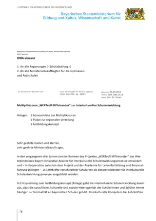 76
// LEITFADEN FÜR INTERKULTURELLE SCHULENTWICKLUNG
Sehr geehrte Damen und Herren,
sehr geehrte Ministerialbeauftragte,
in den vergangenen drei Jahren sind im Rahmen des Projektes „WERTvoll MITeinander“ des Wer-
tebündnisses Bayern innovative Ansätze für interkulturelle Schulentwicklungsprozesse entwickelt
und – in Kooperation zwischen dem Projekt und der Akademie für Lehrerfortbildung und Personal-
führung Dillingen – 15 Lehrkräfte verschiedener Schularten als Beraterin/Berater für interkulturelle
Schulentwicklungsprozesse ausgebildet worden.
In Entsprechung zum Fortbildungskonzept (Anlage) geht die interkulturelle Schulentwicklung davon
aus, dass die sprachliche, kulturelle und soziale Heterogenität der Schülerinnen und Schüler immer
häufiger zur Normalität an bayerischen Schulen gehört. Interkulturelle Kompetenz bei Lehrkräften
Bayerisches Staatsministerium für
Bildung und Kultus, Wissenschaft und Kunst
Bayerisches Staatsministerium für Bildung und Kultus, Wissenschaft und Kunst
80327 München
OWA-Versand
1. An alle Regierungen (- Schulabteilung -)
2. An alle Ministerialbeauftragten für die Gymnasien
und Realschulen
Ihr Zeichen / Ihre Nachricht vom Unser Zeichen (bitte bei Antwort angeben)
IV.10- BS 4200- 6a. 38581
München, 25.03.2015
Telefon: 089 2186 2619
Name: Herr Dr. Seiser
Multiplikatoren „WERTvoll MITeinander“ zur interkulturellen Schulentwicklung
Anlagen:	 1 Adressenliste der Multiplikatoren
	 1 Plakat zur regionalen Verteilung
	 1 Fortbildungskonzept
 