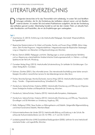 78
// LEITFADEN FÜR INTERKULTURELLE SCHULENTWICKLUNG
Literaturverzeichnis
D
ie folgende Literaturliste ist für das Themenfeld nicht vollständig. Im ersten Teil sind Veröffent-
lichungen enthalten, die für die Erarbeitung des Leitfadens relevant waren und als Quellen-
material dienten. Im zweiten Teil sind weitere Publikationen aufgeführt, die bei der Erarbeitung
des Leitfadens genutzt wurden. Gleichzeitig handelt es sich bei den meisten Titeln um aktuelle Fach-
oder Handbücher und Praxishilfen, die wir als Empfehlungen gern weitergeben.
Teil 1
		 Auernheimer, G. (2012): Einführung in die Interkulturelle Pädagogik. Darmstadt: Wissenschaftliche
Buchgesellschaft.
		 Bayerisches Staatsministerium für Arbeit und Soziales, Familie und Frauen (Hrsg.) (2008): Aktion Integ-
ration. Zehn-Punkte-Programm. Integrationsleitlinien. Integrationskonzept der Bayerischen Staatsregie-
rung zur Integration von Menschen mit Migrationshintergrund, München.
		 Benner, Dietrich (2000): Pädagogik und Kritik. Überlegungen zu einem problematischen Verhältnis
und zur Abgrenzung unterschiedlicher Ansätze kritischer Erziehungswissenschaft, in: Helmer u. a.(Hrsg):
Spielräume der Vernunft, Würzburg.
		 Cornelsen Verlag (Hrsg.) (2013): Interkulturelle Schulentwicklung. Ein Leitfaden für Schulleitungen. Cor-
nelsen Verlag Berlin: Cornelsen.
		 Dohmen, Günther (2001): Das informelle Lernen. Die internationale Erschließung einer bisher vernach-
lässigten Grundform menschlichen Lernens für das lebenslange Lernen aller, Bonn.
		 Fischer, Veronika/Springer, Monika/Zacharaki, Ioanna (Hrsg.) (2013): Interkulturelle Kompetenz. Fortbil-
dung – Transfer – Organisationsentwicklung. Schwalbach/Ts.: Debus.
		 Handschuck, Sabine/Schröer, Hubertus (2002): Interkulturelle Orientierung und Öffnung von Organisa-
tionen Strategische Ansätze und Beispiele der Umsetzung, München.
		 Handschuck, Sabine/Schröer, Hubertus (2010): Interkulturelle Kompetenz, Arbeitspapier.
		 Handschuck, Sabine/Schröer, Hubertus (2012): Interkulturelle Orientierung und Öffnung. Theoretische
Grundlagen und 50 Aktivitäten zur Umsetzung. Augsburg: ZIEL.
		 Klafki, Wolfgang (1996): Neue Studien zur Bildungstheorie und Didaktik. Zeitgemäße Allgemeinbildung
und kritisch konstruktive Didaktik, Weinheim/Basel.
		 Kultusministerkonferenz der Länder (2013): Interkulturelle Bildung und Erziehung in der Schule. Be-
schluss der Kultusministerkonferenz vom 25.10.1996 i. d. F. vom 05.12.2013.
		 Landeshauptstadt München (LHM) Sozialreferat/Stadtjugendamt (2000): Leitlinien für eine Interkulturell
orientierte Kinder- und Jugendhilfe, München.
 