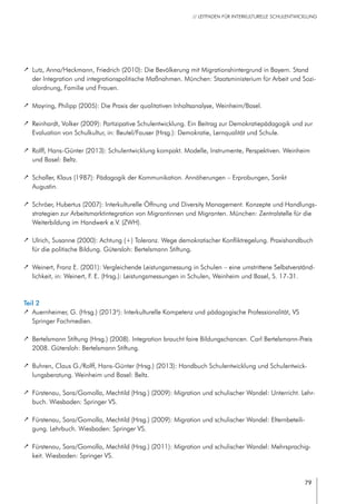 79
// LEITFADEN FÜR INTERKULTURELLE SCHULENTWICKLUNG
		 Lutz, Anna/Heckmann, Friedrich (2010): Die Bevölkerung mit Migrationshintergrund in Bayern. Stand
der Integration und integrationspolitische Maßnahmen. München: Staatsministerium für Arbeit und Sozi-
alordnung, Familie und Frauen.
		 Mayring, Philipp (2005): Die Praxis der qualitativen Inhaltsanalyse, Weinheim/Basel.
		 Reinhardt, Volker (2009): Partizipative Schulentwicklung. Ein Beitrag zur Demokratiepädagogik und zur
Evaluation von Schulkultur, in: Beutel/Fauser (Hrsg.): Demokratie, Lernqualität und Schule.
		 Rolff, Hans-Günter (2013): Schulentwicklung kompakt. Modelle, Instrumente, Perspektiven. Weinheim
und Basel: Beltz.
		 Schaller, Klaus (1987): Pädagogik der Kommunikation. Annäherungen – Erprobungen, Sankt
Augustin.
		 Schröer, Hubertus (2007): Interkulturelle Öffnung und Diversity Management. Konzepte und Handlungs-
strategien zur Arbeitsmarktintegration von Migrantinnen und Migranten. München: Zentralstelle für die
Weiterbildung im Handwerk e.V. (ZWH).
		 Ulrich, Susanne (2000): Achtung (+) Toleranz. Wege demokratischer Konfliktregelung. Praxishandbuch
für die politische Bildung. Gütersloh: Bertelsmann Stiftung.
		 Weinert, Franz E. (2001): Vergleichende Leistungsmessung in Schulen – eine umstrittene Selbstverständ-
lichkeit, in: Weinert, F. E. (Hrsg.): Leistungsmessungen in Schulen, Weinheim und Basel, S. 17-31.
Teil 2
		 Auernheimer, G. (Hrsg.) (20134
): Interkulturelle Kompetenz und pädagogische Professionalität, VS
Springer Fachmedien.
		 Bertelsmann Stiftung (Hrsg.) (2008). Integration braucht faire Bildungschancen. Carl Bertelsmann-Preis
2008. Gütersloh: Bertelsmann Stiftung.
		 Buhren, Claus G./Rolff, Hans-Günter (Hrsg.) (2013): Handbuch Schulentwicklung und Schulentwick-
lungsberatung. Weinheim und Basel: Beltz.
		 Fürstenau, Sara/Gomolla, Mechtild (Hrsg.) (2009): Migration und schulischer Wandel: Unterricht. Lehr-
buch. Wiesbaden: Springer VS.
		 Fürstenau, Sara/Gomolla, Mechtild (Hrsg.) (2009): Migration und schulischer Wandel: Elternbeteili-
gung. Lehrbuch. Wiesbaden: Springer VS.
		 Fürstenau, Sara/Gomolla, Mechtild (Hrsg.) (2011): Migration und schulischer Wandel: Mehrsprachig-
keit. Wiesbaden: Springer VS.
 
