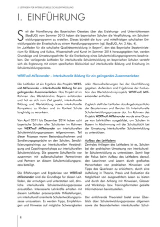 8
// LEITFADEN FÜR INTERKULTURELLE SCHULENTWICKLUNG
I.	 Einführung
S
eit der Novellierung des Bayerischen Gesetzes über das Erziehungs- und Unterrichtswesen
(BayEUG) vom Sommer 2013 haben die bayerischen Schulen die Verpflichtung, ein Schulent-
wicklungsprogramm zu erstellen. Dieses bündelt die kurz- und mittelfristigen schulischen Ent-
wicklungsziele der Einzelschule zu einem Handlungsprogramm (vgl. BayEUG, Art. 2 Abs. 4).
Im „Leitfaden für die schulische Qualitätsentwicklung in Bayern“, den das Bayerische Staatsministe-
rium für Bildung und Kultus, Wissenschaft und Kunst im Sommer 2014 herausgegeben hat, werden
Grundzüge und Umsetzungsschritte für die Erarbeitung eines Schulentwicklungsprogramms beschrie-
ben. Der vorliegende Leitfaden für interkulturelle Schulentwicklung an bayerischen Schulen versteht
sich als Ergänzung mit einem spezifischen Blickwinkel auf interkulturelle Bildung und Erziehung im
Schulentwicklungsprozess.
WERTvoll MITeinander – Interkulturelle Bildung für ein gelingendes Zusammenleben
Der Leitfaden ist ein Ergebnis des Projekts WERT-
voll MITeinander – Interkulturelle Bildung für ein
gelingendes Zusammenleben. Das Projekt ist im
Rahmen des Wertebündnis Bayern entstanden
und hat es sich zum Ziel gesetzt, interkulturelle
Bildung und Wertebildung sowie interkulturelle
Kompetenz zu fördern und im Kontext Schule
langfristig zu verankern.
Von April 2011 bis Dezember 2014 haben acht
bayerische Schulen aller Schularten im Rahmen
von WERTvoll MITeinander an interkulturellen
Schulentwicklungsprozessen teilgenommen. Teil
dieser Prozesse waren Bestandsaufnahmen und
Sondierungsgespräche an den Schulen, Sensibi-
lisierungstrainings zur interkulturellen Verständi-
gung und Coachingworkshops zur interkulturellen
Schulentwicklung. Die gesamte Schulfamilie war  
zusammen mit außerschulischen Partnerinnen
und Partnern an diesem Schulentwicklungspro-
zess beteiligt.
Die Erfahrungen und Ergebnisse von WERTvoll
MITeinander sind die Grundlage für diesen Leit-
faden, der ermutigen und unterstützen soll, ähn-
liche interkulturelle Schulentwicklungsprozesse
anzustoßen. Interessierte Lehrkräfte erhalten mit
diesem Leitfaden praxiserprobte Hilfestellungen,
um interkulturell orientierte Schulentwicklungspro-
zesse umzusetzen. Es werden Tipps, Empfehlun-
gen und Hinweise auf mögliche Schwierigkeiten
oder Herausforderungen bei der Durchführung
gegeben. Außerdem sind Ergebnisse der Evalua-
tion des Wertebündnisprojekts WERTvoll MIT-
einander enthalten.
Zugleich stellt der Leitfaden das Angebotsportfolio
der Beraterinnen und Berater für Interkulturelle
Schulentwicklungsprozesse dar. Im Rahmen des
Projekts WERTvoll MITeinander wurde eine Grup-
pe von Lehrkräften ausgebildet, um Schulen in
Bayern in Abstimmung mit der Schulaufsicht bei
der Umsetzung interkultureller Schulentwicklung
zu unterstützen.
Aufbau des Leitfadens
Zentrales Anliegen des Leitfadens ist es, Schulen
bei der praktischen Umsetzung von interkulturel-
ler Schulentwicklung zu unterstützen. Somit liegt
der Fokus beim Aufbau des Leitfadens darauf,
den Leserinnen und Lesern durch grafisches
Hervorheben von praktischen Hinweisen und
Tipps das Querlesen zu erleichtern, durch eine
Aufteilung in Theorie, Praxis und Evaluation die
Möglichkeit von ausgewähltem Lesen zu bieten
und durch den Anhang mit Hinweisen, Glossar
und Workshop- bzw. Trainingsformaten gezielte
Informationen bereitzustellen.
Der einführende Theorieteil bietet einen Über-
blick über Schulentwicklungsprozesse allgemein
sowie die Besonderheiten interkultureller Schul-
 