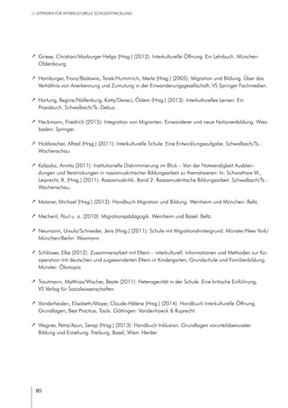 80
// LEITFADEN FÜR INTERKULTURELLE SCHULENTWICKLUNG
		 Griese, Christian/Marburger Helga (Hrsg.) (2012): Interkulturelle Öffnung. Ein Lehrbuch. München:
Oldenbourg.
		 Hamburger, Franz/Badawia, Tarek/Hummrich, Merle (Hrsg.) (2005): Migration und Bildung. Über das
Verhältnis von Anerkennung und Zumutung in der Einwanderungsgesellschaft, VS Springer Fachmedien.
		 Hartung, Regine/Nöllenburg, Katty/Deveci, Özlem (Hrsg.) (2013): Interkulturelles Lernen. Ein
Praxisbuch. Schwalbach/Ts.:Debus.
		 Heckmann, Friedrich (2015): Integration von Migranten. Einwanderer und neue Nationenbildung. Wies-
baden: Springer.
		 Holzbrecher, Alfred (Hrsg.) (2011): Interkulturelle Schule. Eine Entwicklungsaufgabe. Schwalbach/Ts.:
Wochenschau.
		 Kalpaka, Annita (2011): Institutionelle Diskriminierung im Blick – Von der Notwendigkeit Ausblen-
dungen und Verstrickungen in rassismuskritischer Bildungsarbeit zu thematisieren: In: Scharathow W.,
Leiprecht, R. (Hrsg.) (2011): Rassismuskritik. Band 2: Rassismuskritische Bildungsarbeit. Schwalbach/Ts.:
Wochenschau.
		 Matzner, Michael (Hrsg.) (2012): Handbuch Migration und Bildung. Weinheim und München: Beltz.
		 Mecheril, Paul u. a. (2010): Migrationspädagogik. Weinheim und Basel: Beltz.
		 Neumann, Ursula/Schneider, Jens (Hrsg.) (2011): Schule mit Migrationshintergrund. Münster/New York/
München/Berlin: Waxmann.
		 Schlösser, Elke (2012): Zusammenarbeit mit Eltern – interkulturell. Informationen und Methoden zur Ko-
operation mit deutschen und zugewanderten Eltern in Kindergarten, Grundschule und Familienbildung.
Münster: Ökotopia.
		 Trautmann, Matthias/Wischer, Beate (2011): Heterogenität in der Schule. Eine kritische Einführung,
VS Verlag für Sozialwissenschaften.
		 Vanderheiden, Elisabeth/Mayer, Claude-Hélène (Hrsg.) (2014): Handbuch Interkulturelle Öffnung.
Grundlagen, Best Practice, Tools. Göttingen: Vandenhoeck & Ruprecht.
		 Wagner, Petra/Azun, Serap (Hrsg.) (2013): Handbuch Inklusion. Grundlagen vorurteilsbewusster
Bildung und Erziehung. Freiburg, Basel, Wien: Herder.
 