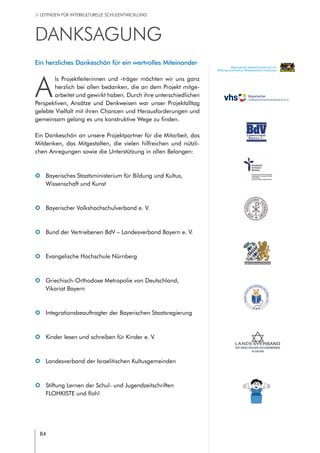 84
// LEITFADEN FÜR INTERKULTURELLE SCHULENTWICKLUNG
DANKSAGUNG
Ein herzliches Dankeschön für ein wertvolles Miteinander
A
ls Projektleiterinnen und -träger möchten wir uns ganz
herzlich bei allen bedanken, die an dem Projekt mitge-
arbeitet und gewirkt haben. Durch ihre unterschiedlichen
Perspektiven, Ansätze und Denkweisen war unser Projektalltag
gelebte Vielfalt mit ihren Chancen und Herausforderungen und
gemeinsam gelang es uns konstruktive Wege zu finden.
Ein Dankeschön an unsere Projektpartner für die Mitarbeit, das
Mitdenken, das Mitgestalten, die vielen hilfreichen und nützli-
chen Anregungen sowie die Unterstützung in allen Belangen:
|| Bayerisches Staatsministerium für Bildung und Kultus,
Wissenschaft und Kunst
|| Bayerischer Volkshochschulverband e. V.
|| Bund der Vertriebenen BdV – Landesverband Bayern e. V.
|| Evangelische Hochschule Nürnberg
|| Griechisch-Orthodoxe Metropolie von Deutschland,
Vikariat Bayern
|| Integrationsbeauftragter der Bayerischen Staatsregierung
|| Kinder lesen und schreiben für Kinder e. V.
|| Landesverband der Israelitischen Kultusgemeinden
|| Stiftung Lernen der Schul- und Jugendzeitschriften
FLOHKISTE und floh!
Bayerisches Staatsministerium für
Bildung und Kultus, Wissenschaft und Kunst
 