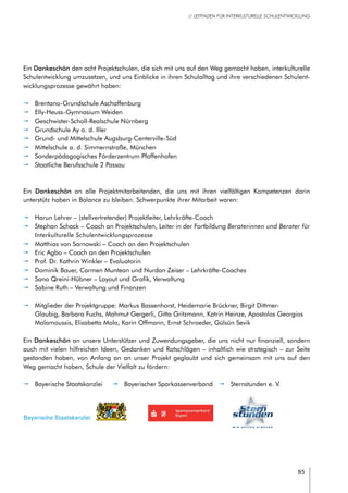 85
// LEITFADEN FÜR INTERKULTURELLE SCHULENTWICKLUNG
Ein Dankeschön den acht Projektschulen, die sich mit uns auf den Weg gemacht haben, interkulturelle
Schulentwicklung umzusetzen, und uns Einblicke in ihren Schulalltag und ihre verschiedenen Schulent-
wicklungsprozesse gewährt haben:
pp Brentano-Grundschule Aschaffenburg
pp Elly-Heuss-Gymnasium Weiden
pp Geschwister-Scholl-Realschule Nürnberg
pp Grundschule Ay a. d. Iller
pp Grund- und Mittelschule Augsburg-Centerville-Süd
pp Mittelschule a. d. Simmernstraße, München
pp Sonderpädagogisches Förderzentrum Pfaffenhofen
pp Staatliche Berufsschule 2 Passau
Ein Dankeschön an alle Projektmitarbeitenden, die uns mit ihren vielfältigen Kompetenzen darin
unterstütz haben in Balance zu bleiben. Schwerpunkte ihrer Mitarbeit waren:
pp Harun Lehrer – (stellvertretender) Projektleiter, Lehrkräfte-Coach
pp Stephan Schack – Coach an Projektschulen, Leiter in der Fortbildung Beraterinnen und Berater für
Interkulturelle Schulentwicklungsprozesse
pp Matthias von Sarnowski – Coach an den Projektschulen
pp Eric Agbo – Coach an den Projektschulen
pp Prof. Dr. Kathrin Winkler – Evaluatorin
pp Dominik Bauer, Carmen Muntean und Nurdan Zeiser – Lehrkräfte-Coaches
pp Sana Qreini-Hübner – Layout und Grafik, Verwaltung
pp Sabine Ruth – Verwaltung und Finanzen
pp Mitglieder der Projektgruppe: Markus Bassenhorst, Heidemarie Brückner, Birgit Dittmer-
Glaubig, Barbara Fuchs, Mahmut Gergerli, Gitta Gritzmann, Katrin Heinze, Apostolos Georgios
Malamoussis, Elisabetta Mola, Karin Offmann, Ernst Schroeder, Gülsün Sevik
Ein Dankeschön an unsere Unterstützer und Zuwendungsgeber, die uns nicht nur finanziell, sondern
auch mit vielen hilfreichen Ideen, Gedanken und Ratschlägen – inhaltlich wie strategisch – zur Seite
gestanden haben, von Anfang an an unser Projekt geglaubt und sich gemeinsam mit uns auf den
Weg gemacht haben, Schule der Vielfalt zu fördern:
Bayerische Staatskanzlei
pp Bayerische Staatskanzlei pp Bayerischer Sparkassenverband   pp Sternstunden e. V.
 