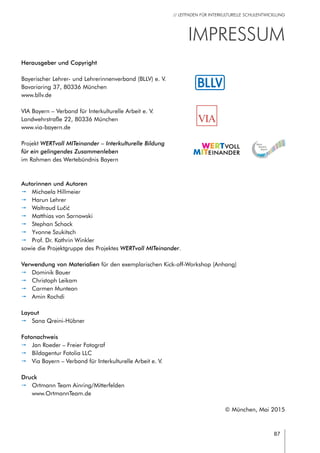 87
// LEITFADEN FÜR INTERKULTURELLE SCHULENTWICKLUNG
Bayerischer Lehrer- und Lehrerinnenverband (BLLV) e. V.
Bavariaring 37, 80336 München
www.bllv.de
VIA Bayern – Verband für Interkulturelle Arbeit e. V.
Landwehrstraße 22, 80336 München
www.via-bayern.de
Projekt WERTvoll MITeinander – Interkulturelle Bildung
für ein gelingendes Zusammenleben
im Rahmen des Wertebündnis Bayern
Herausgeber und Copyright
VIA
Impressum
Autorinnen und Autoren
pp Michaela Hillmeier
pp Harun Lehrer
pp Waltraud Lučić
pp Matthias von Sarnowski
pp Stephan Schack
pp Yvonne Szukitsch
pp Prof. Dr. Kathrin Winkler
sowie die Projektgruppe des Projektes WERTvoll MITeinander.
Verwendung von Materialien für den exemplarischen Kick-off-Workshop (Anhang)
pp Dominik Bauer
pp Christoph Leikam
pp Carmen Muntean
pp Amin Rochdi
Layout
pp Sana Qreini-Hübner
Fotonachweis
pp Jan Roeder – Freier Fotograf
pp Bildagentur Fotolia LLC
pp Via Bayern – Verband für Interkulturelle Arbeit e. V.
Druck
pp Ortmann Team Ainring/Mitterfelden
www.OrtmannTeam.de
© München, Mai 2015
 
