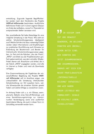 // LEITFADEN FÜR INTERKULTURELLE SCHULENTWICKLUNG
9
entwicklung. Zugrunde liegende Begrifflichkei-
ten werden nach dem Verständnis des Projekts
WERTvoll MITeinander beschrieben. Ausführliche
Definitionen finden sich in einem eigenen Glossar
am Ende des Leitfadens, worauf im Theorieteil an
entsprechenden Stellen verwiesen wird.
Der anschließende Teil liefert Ratschläge für eine
mögliche Umsetzung in der Praxis: Wie sieht ein
solcher Schulentwicklungsprozess idealtypisch
aus? Welche Schritte sind dazu notwendig? Dabei
werden neben Informationen und Empfehlungen
zur praktischen Durchführung auch Hinweise zur
Einbindung der Beraterinnen und Berater für
Interkulturelle Schulentwicklungsprozesse gege-
ben. Im Text sind die Rubriken „Aus der Praxis“,
„INFO“ und Zitate aus der Projektevaluation gra-
fisch gekennzeichnet, was dem schnellen Wieder-
finden dienen soll. Broschüren und Artikel, die in
der Rubrik „INFO“ angegeben werden, sind alle
im Internet zu finden und meist als Downloads
verfügbar.
Eine Zusammenfassung der Ergebnisse der wis-
senschaftlichen Begleitung des Projekts WERT-
voll MITeinander soll im Anschluss zeigen, wie
unterschiedlich die Umsetzung interkultureller
Schulentwicklung vor Ort aussehen kann, wel-
che Schwerpunkte die einzelnen Schulen gesetzt
haben und welche Erfolge zu verzeichnen waren.
Im Anhang finden sich u. a. ein Glossar, exem-
plarische Abläufe eines Kick-off-Workshops und
eines Sensibilisierungstrainings zur interkul-
turellen Verständigung sowie eine ausführlich
beschriebene Übung, die auch in dieser Form im
Schulalltag verwendet werden kann.
In diesem Jahr
ist uns bewusst
geworden, an welchen
Punkten wir überall
schon aktiv sind.
Wir konnten das
jetzt zusammendenken
und zusammensehen.
Daraus hat sich ein
neuer Profilbaustein
‚interkulturelle
Bildung‘ entwickelt
und wir haben
unser Leitbild neu
formuliert: Schule
in Vielfalt leben.
(Schulleitung)
 