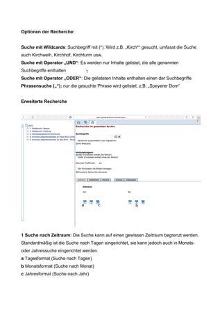 Optionen der Recherche:
Suche mit Wildcards: Suchbegriff mit (*). Wird z.B. „Kirch*“ gesucht, umfasst die Suche
auch Kirchweih, Kirchhof, Kirchturm usw.
Suche mit Operator „UND“: Es werden nur Inhalte gelistet, die alle genannten
Suchbegriffe enthalten
Suche mit Operator „ODER“: Die gelisteten Inhalte enthalten einen der Suchbegriffe
Phrasensuche („“): nur die gesuchte Phrase wird gelistet, z.B. „Speyerer Dom“
Erweiterte Recherche
1 Suche nach Zeitraum: Die Suche kann auf einen gewissen Zeitraum begrenzt werden.
Standardmäßig ist die Suche nach Tagen eingerichtet, sie kann jedoch auch in Monats-
oder Jahressuche eingerichtet werden.
a Tagesformat (Suche nach Tagen)
b Monatsformat (Suche nach Monat)
c Jahresformat (Suche nach Jahr)
1
a bc
 