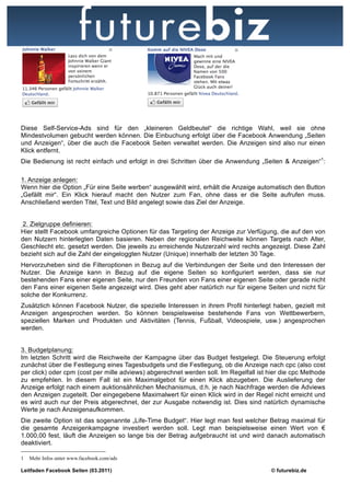 Diese Self-Service-Ads sind für den „kleineren Geldbeutel“ die richtige Wahl, weil sie ohne
Mindestvolumen gebucht werden können. Die Einbuchung erfolgt über die Facebook Anwendung „Seiten
und Anzeigen“, über die auch die Facebook Seiten verwaltet werden. Die Anzeigen sind also nur einen
Klick entfernt.
Die Bedienung ist recht einfach und erfolgt in drei Schritten über die Anwendung „Seiten & Anzeigen“1:

1. Anzeige anlegen:
Wenn hier die Option „Für eine Seite werben“ ausgewählt wird, erhält die Anzeige automatisch den Button
„Gefällt mir“. Ein Klick hierauf macht den Nutzer zum Fan, ohne dass er die Seite aufrufen muss.
Anschließend werden Titel, Text und Bild angelegt sowie das Ziel der Anzeige.


2. Zielgruppe definieren:
Hier stellt Facebook umfangreiche Optionen für das Targeting der Anzeige zur Verfügung, die auf den von
den Nutzern hinterlegten Daten basieren. Neben der regionalen Reichweite können Targets nach Alter,
Geschlecht etc. gesetzt werden. Die jeweils zu erreichende Nutzerzahl wird rechts angezeigt. Diese Zahl
bezieht sich auf die Zahl der eingeloggten Nutzer (Unique) innerhalb der letzten 30 Tage.
Hervorzuheben sind die Filteroptionen in Bezug auf die Verbindungen der Seite und den Interessen der
Nutzer. Die Anzeige kann in Bezug auf die eigene Seiten so konfiguriert werden, dass sie nur
bestehenden Fans einer eigenen Seite, nur den Freunden von Fans einer eigenen Seite oder gerade nicht
den Fans einer eigenen Seite angezeigt wird. Dies geht aber natürlich nur für eigene Seiten und nicht für
solche der Konkurrenz.
Zusätzlich können Facebook Nutzer, die spezielle Interessen in ihrem Profil hinterlegt haben, gezielt mit
Anzeigen angesprochen werden. So können beispielsweise bestehende Fans von Wettbewerbern,
speziellen Marken und Produkten und Aktivitäten (Tennis, Fußball, Videospiele, usw.) angesprochen
werden.


3. Budgetplanung:
Im letzten Schritt wird die Reichweite der Kampagne über das Budget festgelegt. Die Steuerung erfolgt
zunächst über die Festlegung eines Tagesbudgets und die Festlegung, ob die Anzeige nach cpc (also cost
per click) oder cpm (cost per mille adviews) abgerechnet werden soll. Im Regelfall ist hier die cpc Methode
zu empfehlen. In diesem Fall ist ein Maximalgebot für einen Klick abzugeben. Die Auslieferung der
Anzeige erfolgt nach einem auktionsähnlichen Mechanismus, d.h. je nach Nachfrage werden die Adviews
den Anzeigen zugeteilt. Der eingegebene Maximalwert für einen Klick wird in der Regel nicht erreicht und
es wird auch nur der Preis abgerechnet, der zur Ausgabe notwendig ist. Dies sind natürlich dynamische
Werte je nach Anzeigenaufkommen.
Die zweite Option ist das sogenannte „Life-Time Budget“. Hier legt man fest welcher Betrag maximal für
die gesamte Anzeigenkampagne investiert werden soll. Legt man beispielsweise einen Wert von €
1.000,00 fest, läuft die Anzeigen so lange bis der Betrag aufgebraucht ist und wird danach automatisch
deaktiviert.

1   Mehr Infos unter www.facebook.com/ads

Leitfaden Facebook Seiten (03.2011)                                                    © futurebiz.de
 