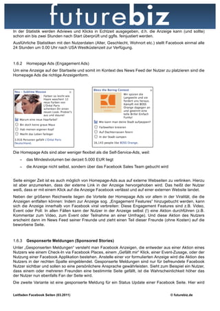 In der Statistik werden Adviews und Klicks in Echtzeit ausgegeben, d.h. die Anzeige kann (und sollte)
schon ein bis zwei Stunden nach Start überprüft und ggfls. feinjustiert werden.
Ausführliche Statistiken mit den Nutzerdaten (Alter, Geschlecht, Wohnort etc.) stellt Facebook einmal alle
24 Stunden um 0.00 Uhr nach USA Westküstenzeit zur Verfügung.


1.6.2   Homepage Ads (Engagement Ads)
Um eine Anzeige auf der Startseite und somit im Kontext des News Feed der Nutzer zu platzieren sind die
Homepage Ads die richtige Anzeigenform.




Die Homepage Ads sind aber weniger flexibel als die Self-Service-Ads, weil:
    −   das Mindestvolumen bei derzeit 5.000 EUR liegt
    −   die Anzeige nicht selbst, sondern über das Facebook Sales Team gebucht wird


Seite einiger Zeit ist es auch möglich von Homepage-Ads aus auf externe Webseiten zu verlinken. Hierzu
ist aber anzumerken, dass der externe Link in der Anzeige hervorgehoben wird. Das heißt der Nutzer
weiß, dass er mit einem Klick auf die Anzeige Facebook verlässt und auf einer externen Website landet.
Neben der größeren Reichweite liegen die Vorteile der Homepage Ads vor allem in der Viralität, die die
Anzeigen entfalten können: Indem zur Anzeige sog. „Engagement Features“ hinzugebucht werden, kann
sich die Anzeige innerhalb von Facebook viral verbreiten: Diese Engagement Features sind z.B. Video,
Event oder Poll: In allen Fällen kann der Nutzer in der Anzeige selbst (!) eine Aktion durchführen (z.B.
Kommentar zum Video, zum Event oder Teilnahme an einer Umfrage). Und diese Aktion des Nutzers
erscheint dann im News Feed seiner Freunde und zieht einen Teil dieser Freunde (ohne Kosten) auf die
beworbene Seite.



1.6.3   Gesponserte Meldungen (Sponsored Stories)
Unter „Gesponserten Meldungen“ versteht man Facebook Anzeigen, die entweder aus einer Aktion eines
Nutzers wie einem Check-In via Facebook Places, einem „Gefällt mir“ Klick, einer Event-Zusage, oder der
Nutzung einer Facebook Applikation bestehen. Anstelle einer vor formulierten Anzeige wird die Aktion des
Nutzers in der rechten Spalte eingeblendet. Gesponserte Meldungen sind nur für befreundete Facebook
Nutzer sichtbar und sollen so eine persönlichere Ansprache gewährleisten. Sieht zum Beispiel ein Nutzer,
dass einem oder mehreren Freunden eine bestimmte Seite gefällt, ist die Wahrscheinlichkeit höher das
der Nutzer nun ebenfalls Fan der Seite wird.
Die zweite Variante ist eine gesponserte Meldung für ein Status Update einer Facebook Seite. Hier wird


Leitfaden Facebook Seiten (03.2011)                                                    © futurebiz.de
 
