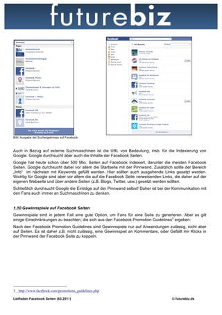 Bild: Ausgabe der Suchergebnisse auf Facebook



Auch in Bezug auf externe Suchmaschinen ist die URL von Bedeutung, insb. für die Indexierung von
Google. Google durchsucht aber auch die Inhalte der Facebook Seiten.
Google hat heute schon über 500 Mio. Seiten auf Facebook indexiert, darunter die meisten Facebook
Seiten. Google durchsucht dabei vor allem die Startseite mit der Pinnwand. Zusätzlich sollte der Bereich
„Info“ im nächsten mit Keywords gefüllt werden. Hier sollten auch ausgehende Links gesetzt werden.
Wichtig für Google sind aber vor allem die auf die Facebook Seite verweisenden Links, die daher auf der
eigenen Webseite und über andere Seiten (z.B. Blogs, Twitter, usw.) gesetzt werden sollten.
Schließlich durchsucht Google die Einträge auf der Pinnwand selbst! Daher ist bei der Kommunikation mit
den Fans auch immer an Suchmaschinen zu denken.


1.10 Gewinnspiele auf Facebook Seiten
Gewinnspiele sind in jedem Fall eine gute Option, um Fans für eine Seite zu generieren. Aber es gilt
einige Einschränkungen zu beachten, die sich aus den Facebook Promotion Guidelines3 ergeben:
Nach den Facebook Promotion Guidelines sind Gewinnspiele nur auf Anwendungen zulässig, nicht aber
auf Seiten. Es ist daher z.B. nicht zulässig, eine Gewinnspiel an Kommentare, oder Gefällt mir Klicks in
der Pinnwand der Facebook Seite zu koppeln.




3 http://www.facebook.com/promotions_guidelines.php

Leitfaden Facebook Seiten (03.2011)                                                  © futurebiz.de
 
