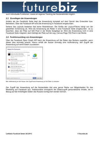 auch individuelle Funktionen, sowie ein eigenes Tracking der Nutzeraktivität möglich.

2.3 Grundlagen der Anwendungen
Anders als die Facebook Seite liegt die Anwendung komplett auf dem Server des Entwickler bzw.
Betreibers. Über die Facebook API wird die Anwendung in Facebook eingebunden.
Seitens des Layouts bestehen fast keine Restriktionen. Die Größe der Layout-Fläche hängt von der
gewählten Einbindung ab. Wird die Anwendung als Reiter in eine Facebook Seite eingebunden ist zu
beachten, dass der Platz auf 520 Pixel in der Breite festgelegt ist. Wird die Anwendung nicht in eine
Facebook Seite integriert, dann beträgt der Platz auf der sog. Canvas Page 750 Pixel in der Breite.

2.4 Funktionsumfang von Anwendungen
Über die Facebook Open Graph API kann die Anwendung auf die Daten des Nutzers zugreifen, wenn
dieser dies einmalig erlaubt. Hierzu erhält der Nutzer einmalig eine Aufforderung, den Zugriff der
Anwendung auf seine Daten zuzulassen:




Bild: Aufforderung an den Nutzer, den Zugriff einer Anwendung auf die Daten zu erlauben



Der Zugriff der Anwendung auf die Nutzerdaten löst eine ganze Reihe von Möglichkeiten für das
Marketing auf Facebook aus. Insbesondere ermöglicht der Datenzugriff personalisierte Inhalte, die in
Bezug auf die hinterlegten Daten des Nutzers konfiguriert werden können.




Leitfaden Facebook Seiten (03.2011)                                                       © futurebiz.de
 