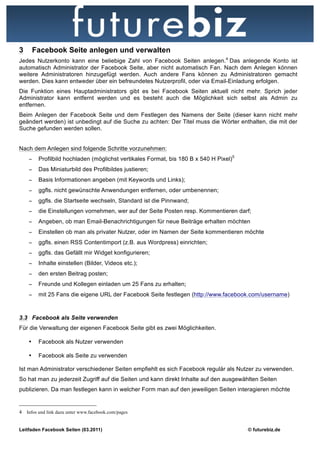 3       Facebook Seite anlegen und verwalten
Jedes Nutzerkonto kann eine beliebige Zahl von Facebook Seiten anlegen.4 Das anlegende Konto ist
automatisch Administrator der Facebook Seite, aber nicht automatisch Fan. Nach dem Anlegen können
weitere Administratoren hinzugefügt werden. Auch andere Fans können zu Administratoren gemacht
werden. Dies kann entweder über ein befreundetes Nutzerprofil, oder via Email-Einladung erfolgen.
Die Funktion eines Hauptadministrators gibt es bei Facebook Seiten aktuell nicht mehr. Sprich jeder
Administrator kann entfernt werden und es besteht auch die Möglichkeit sich selbst als Admin zu
entfernen.
Beim Anlegen der Facebook Seite und dem Festlegen des Namens der Seite (dieser kann nicht mehr
geändert werden) ist unbedingt auf die Suche zu achten: Der Titel muss die Wörter enthalten, die mit der
Suche gefunden werden sollen.


Nach dem Anlegen sind folgende Schritte vorzunehmen:
    −    Profilbild hochladen (möglichst vertikales Format, bis 180 B x 540 H Pixel)5
    −    Das Miniaturbild des Profilbildes justieren;
    −    Basis Informationen angeben (mit Keywords und Links);
    −    ggfls. nicht gewünschte Anwendungen entfernen, oder umbenennen;
    −    ggfls. die Startseite wechseln, Standard ist die Pinnwand;
    −    die Einstellungen vornehmen, wer auf der Seite Posten resp. Kommentieren darf;
    −    Angeben, ob man Email-Benachrichtigungen für neue Beiträge erhalten möchten
    −    Einstellen ob man als privater Nutzer, oder im Namen der Seite kommentieren möchte
    −    ggfls. einen RSS Contentimport (z.B. aus Wordpress) einrichten;
    −    ggfls. das Gefällt mir Widget konfigurieren;
    −    Inhalte einstellen (Bilder, Videos etc.);
    −    den ersten Beitrag posten;
    −    Freunde und Kollegen einladen um 25 Fans zu erhalten;
    −    mit 25 Fans die eigene URL der Facebook Seite festlegen (http://www.facebook.com/username)


3.3 Facebook als Seite verwenden
Für die Verwaltung der eigenen Facebook Seite gibt es zwei Möglichkeiten.

    •    Facebook als Nutzer verwenden

    •    Facebook als Seite zu verwenden

Ist man Administrator verschiedener Seiten empfiehlt es sich Facebook regulär als Nutzer zu verwenden.
So hat man zu jederzeit Zugriff auf die Seiten und kann direkt Inhalte auf den ausgewählten Seiten
publizieren. Da man festlegen kann in welcher Form man auf den jeweiligen Seiten interagieren möchte


4 Infos und link dazu unter www.facebook.com/pages


Leitfaden Facebook Seiten (03.2011)                                                     © futurebiz.de
 