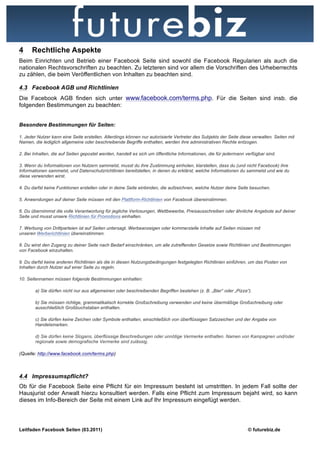 4     Rechtliche Aspekte
Beim Einrichten und Betrieb einer Facebook Seite sind sowohl die Facebook Regularien als auch die
nationalen Rechtsvorschriften zu beachten. Zu letzteren sind vor allem die Vorschriften des Urheberrechts
zu zählen, die beim Veröffentlichen von Inhalten zu beachten sind.

4.3 Facebook AGB und Richtlinien
Die Facebook AGB finden sich unter www.facebook.com/terms.php. Für die Seiten sind insb. die
folgenden Bestimmungen zu beachten:


Besondere Bestimmungen für Seiten:

1. Jeder Nutzer kann eine Seite erstellen. Allerdings können nur autorisierte Vertreter des Subjekts der Seite diese verwalten. Seiten mit
Namen, die lediglich allgemeine oder beschreibende Begriffe enthalten, werden ihre administrativen Rechte entzogen.

2. Bei Inhalten, die auf Seiten gepostet werden, handelt es sich um öffentliche Informationen, die für jedermann verfügbar sind.

3. Wenn du Informationen von Nutzern sammelst, musst du ihre Zustimmung einholen, klarstellen, dass du (und nicht Facebook) ihre
Informationen sammelst, und Datenschutzrichtlinien bereitstellen, in denen du erklärst, welche Informationen du sammelst und wie du
diese verwenden wirst.

4. Du darfst keine Funktionen erstellen oder in deine Seite einbinden, die aufzeichnen, welche Nutzer deine Seite besuchen.

5. Anwendungen auf deiner Seite müssen mit den Plattform-Richtlinien von Facebook übereinstimmen.

6. Du übernimmst die volle Verantwortung für jegliche Verlosungen, Wettbewerbe, Preisausschreiben oder ähnliche Angebote auf deiner
Seite und musst unsere Richtlinien für Promotions einhalten.

7. Werbung von Drittparteien ist auf Seiten untersagt. Werbeanzeigen oder kommerzielle Inhalte auf Seiten müssen mit
unseren Werberichtlinien übereinstimmen.

8. Du wirst den Zugang zu deiner Seite nach Bedarf einschränken, um alle zutreffenden Gesetze sowie Richtlinien und Bestimmungen
von Facebook einzuhalten.

9. Du darfst keine anderen Richtlinien als die in diesen Nutzungsbedingungen festgelegten Richtlinien einführen, um das Posten von
Inhalten durch Nutzer auf einer Seite zu regeln.

10. Seitennamen müssen folgende Bestimmungen einhalten:

        a) Sie dürfen nicht nur aus allgemeinen oder beschreibenden Begriffen bestehen (z. B. „Bier“ oder „Pizza“).

        b) Sie müssen richtige, grammatikalisch korrekte Großschreibung verwenden und keine übermäßige Großschreibung oder
        ausschließlich Großbuchstaben enthalten.

        c) Sie dürfen keine Zeichen oder Symbole enthalten, einschließlich von überflüssigen Satzzeichen und der Angabe von
        Handelsmarken.

        d) Sie dürfen keine Slogans, überflüssige Beschreibungen oder unnötige Vermerke enthalten. Namen von Kampagnen und/oder
        regionale sowie demografische Vermerke sind zulässig.

(Quelle: http://www.facebook.com/terms.php)



4.4 Impressumspflicht?
Ob für die Facebook Seite eine Pflicht für ein Impressum besteht ist umstritten. In jedem Fall sollte der
Hausjurist oder Anwalt hierzu konsultiert werden. Falls eine Pflicht zum Impressum bejaht wird, so kann
dieses im Info-Bereich der Seite mit einem Link auf Ihr Impressum eingefügt werden.




Leitfaden Facebook Seiten (03.2011)                                                                               © futurebiz.de
 