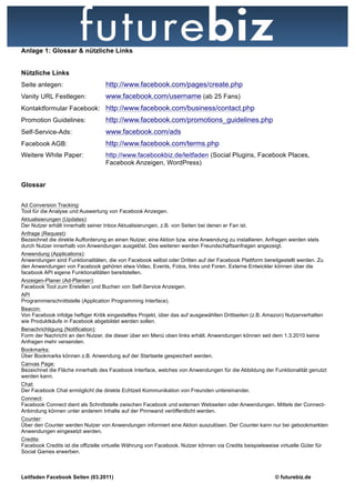 Anlage 1: Glossar & nützliche Links


Nützliche Links
Seite anlegen:                      http://www.facebook.com/pages/create.php
Vanity URL Festlegen:               www.facebook.com/username (ab 25 Fans)
Kontaktformular Facebook: http://www.facebook.com/business/contact.php
Promotion Guidelines:               http://www.facebook.com/promotions_guidelines.php
Self-Service-Ads:                   www.facebook.com/ads
Facebook AGB:                       http://www.facebook.com/terms.php
Weitere White Paper:               http://www.facebookbiz.de/leitfaden (Social Plugins, Facebook Places,
                                   Facebook Anzeigen, WordPress)


Glossar


Ad Conversion Tracking:
Tool für die Analyse und Auswertung von Facebook Anzeigen.
Aktualisierungen (Updates):
Der Nutzer erhält innerhalb seiner Inbox Aktualisierungen, z.B. von Seiten bei denen er Fan ist.
Anfrage (Request):
Bezeichnet die direkte Aufforderung an einen Nutzer, eine Aktion bzw. eine Anwendung zu installieren. Anfragen werden stets
durch Nutzer innerhalb von Anwendungen ausgelöst. Des weiteren werden Freundschaftsanfragen angezeigt.
Anwendung (Applications):
Anwendungen sind Funktionalitäten, die von Facebook selbst oder Dritten auf der Facebook Plattform bereitgestellt werden. Zu
den Anwendungen von Facebook gehören etwa Video, Events, Fotos, links und Foren. Externe Entwickler können über die
facebook API eigene Funktionalitäten bereitstellen.
Anzeigen-Planer (Ad-Planner):
Facebook Tool zum Erstellen und Buchen von Self-Service Anzeigen.
API
Programmierschnittstelle (Application Programming Interface).
Beacon:
Von Facebook infolge heftiger Kritik eingestelltes Projekt, über das auf ausgewählten Drittseiten (z.B. Amazon) Nutzerverhalten
wie Produktkäufe in Facebook abgebildet werden sollen.
Benachrichtigung (Notification):
Form der Nachricht an den Nutzer, die dieser über ein Menü oben links erhält. Anwendungen können seit dem 1.3.2010 keine
Anfragen mehr versenden.
Bookmarks:
Über Bookmarks können z.B. Anwendung auf der Startseite gespeichert werden.
Canvas Page:
Bezeichnet die Fläche innerhalb des Facebook Interface, welches von Anwendungen für die Abbildung der Funktionalität genutzt
werden kann.
Chat:
Der Facebook Chat ermöglicht die direkte Echtzeit Kommunikation von Freunden untereinander.
Connect:
Facebook Connect dient als Schnittstelle zwischen Facebook und externen Webseiten oder Anwendungen. Mittels der Connect-
Anbindung können unter anderem Inhalte auf der Pinnwand veröffentlicht werden.
Counter:
Über den Counter werden Nutzer von Anwendungen informiert eine Aktion auszulösen. Der Counter kann nur bei gebookmarkten
Anwendungen eingesetzt werden.
Credits:
Facebook Credits ist die offizielle virtuelle Währung von Facebook. Nutzer können via Credits beispielsweise virtuelle Güter für
Social Games erwerben.



Leitfaden Facebook Seiten (03.2011)                                                                         © futurebiz.de
 